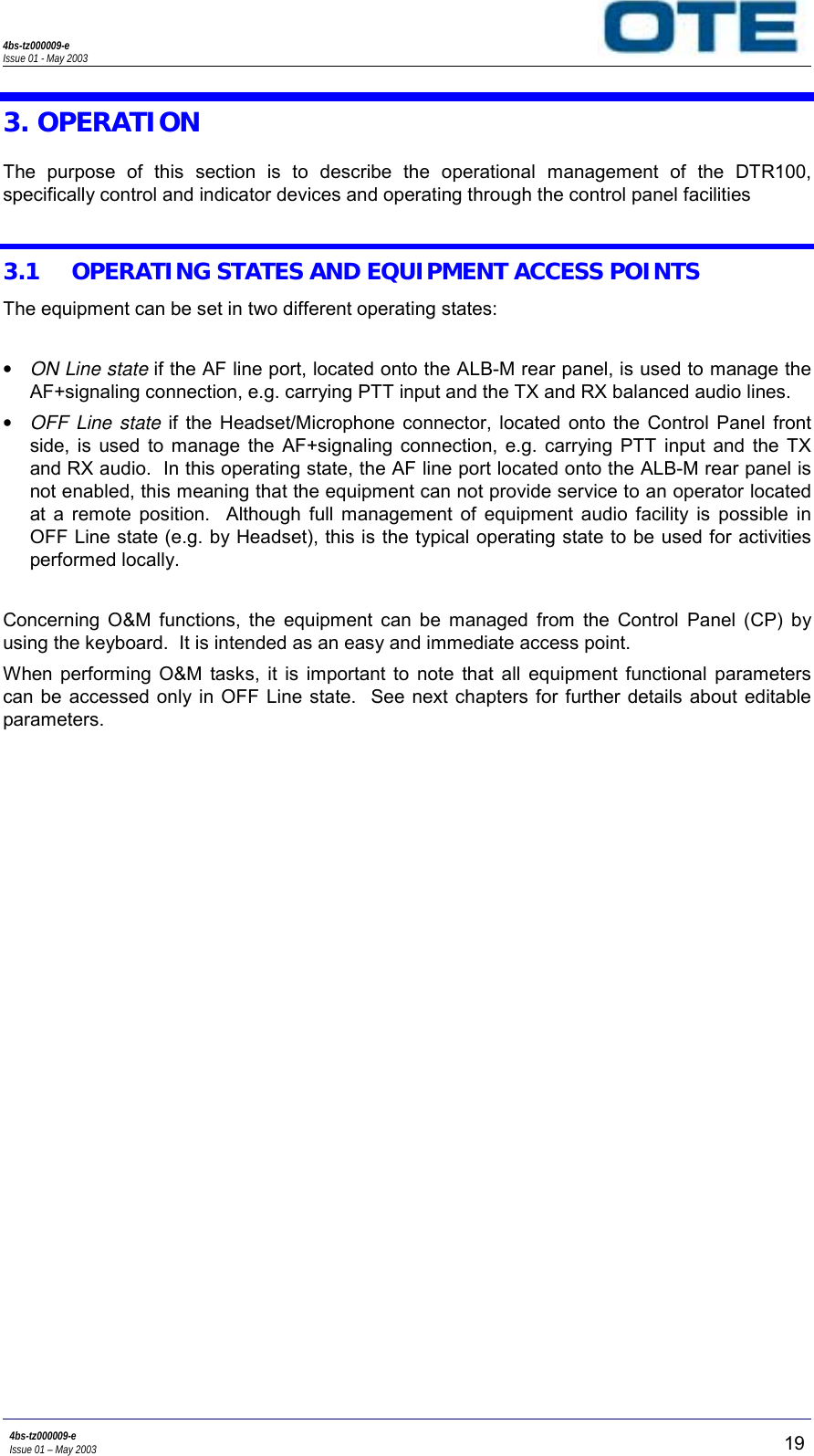 4bs-tz000009-eIssue 01 - May 20034bs-tz000009-eIssue 01 – May 2003 193. OPERATIONThe purpose of this section is to describe the operational management of the DTR100,specifically control and indicator devices and operating through the control panel facilities3.1 OPERATING STATES AND EQUIPMENT ACCESS POINTSThe equipment can be set in two different operating states:• ON Line state if the AF line port, located onto the ALB-M rear panel, is used to manage theAF+signaling connection, e.g. carrying PTT input and the TX and RX balanced audio lines.• OFF Line state if the Headset/Microphone connector, located onto the Control Panel frontside, is used to manage the AF+signaling connection, e.g. carrying PTT input and the TXand RX audio.  In this operating state, the AF line port located onto the ALB-M rear panel isnot enabled, this meaning that the equipment can not provide service to an operator locatedat a remote position.  Although full management of equipment audio facility is possible inOFF Line state (e.g. by Headset), this is the typical operating state to be used for activitiesperformed locally.Concerning O&amp;M functions, the equipment can be managed from the Control Panel (CP) byusing the keyboard.  It is intended as an easy and immediate access point.When performing O&amp;M tasks, it is important to note that all equipment functional parameterscan be accessed only in OFF Line state.  See next chapters for further details about editableparameters.