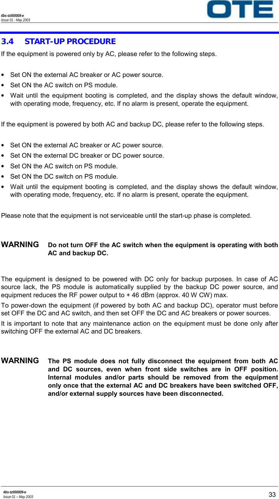 4bs-tz000009-eIssue 01 - May 20034bs-tz000009-eIssue 01 – May 2003 333.4 START-UP PROCEDUREIf the equipment is powered only by AC, please refer to the following steps.•  Set ON the external AC breaker or AC power source.•  Set ON the AC switch on PS module.•  Wait until the equipment booting is completed, and the display shows the default window,with operating mode, frequency, etc. If no alarm is present, operate the equipment.If the equipment is powered by both AC and backup DC, please refer to the following steps.•  Set ON the external AC breaker or AC power source.•  Set ON the external DC breaker or DC power source.•  Set ON the AC switch on PS module.•  Set ON the DC switch on PS module.•  Wait until the equipment booting is completed, and the display shows the default window,with operating mode, frequency, etc. If no alarm is present, operate the equipment.Please note that the equipment is not serviceable until the start-up phase is completed.WARNING  Do not turn OFF the AC switch when the equipment is operating with bothAC and backup DC.The equipment is designed to be powered with DC only for backup purposes. In case of ACsource lack, the PS module is automatically supplied by the backup DC power source, andequipment reduces the RF power output to + 46 dBm (approx. 40 W CW) max.To power-down the equipment (if powered by both AC and backup DC), operator must beforeset OFF the DC and AC switch, and then set OFF the DC and AC breakers or power sources.It is important to note that any maintenance action on the equipment must be done only afterswitching OFF the external AC and DC breakers.WARNING  The PS module does not fully disconnect the equipment from both ACand DC sources, even when front side switches are in OFF position.Internal modules and/or parts should be removed from the equipmentonly once that the external AC and DC breakers have been switched OFF,and/or external supply sources have been disconnected.