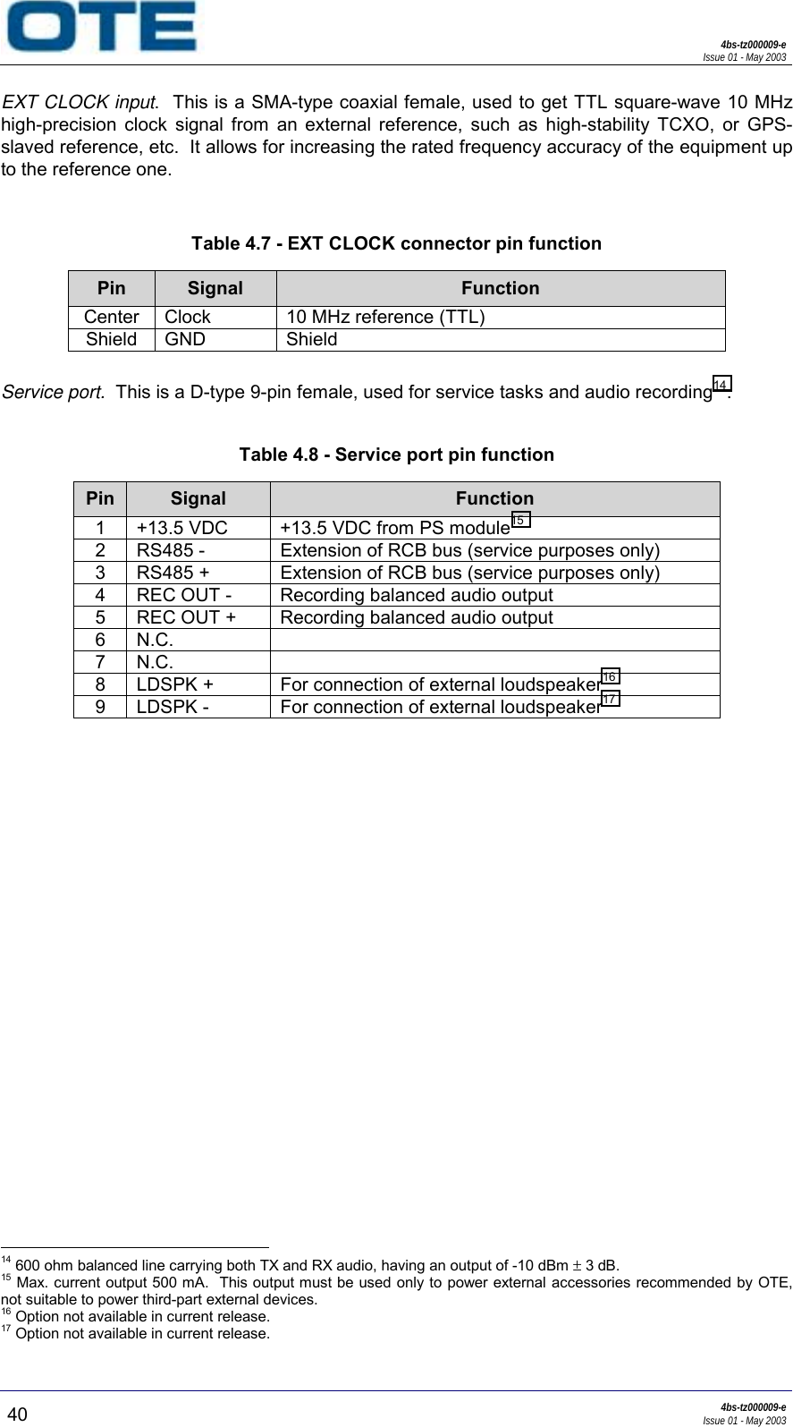 4bs-tz000009-eIssue 01 - May 200340 4bs-tz000009-eIssue 01 - May 2003EXT CLOCK input.  This is a SMA-type coaxial female, used to get TTL square-wave 10 MHzhigh-precision clock signal from an external reference, such as high-stability TCXO, or GPS-slaved reference, etc.  It allows for increasing the rated frequency accuracy of the equipment upto the reference one.Table 4.7 - EXT CLOCK connector pin functionPin Signal FunctionCenter Clock 10 MHz reference (TTL)Shield GND ShieldService port.  This is a D-type 9-pin female, used for service tasks and audio recording14.Table 4.8 - Service port pin functionPin Signal Function1 +13.5 VDC +13.5 VDC from PS module152 RS485 - Extension of RCB bus (service purposes only)3 RS485 + Extension of RCB bus (service purposes only)4 REC OUT - Recording balanced audio output5 REC OUT + Recording balanced audio output6N.C.7N.C.8 LDSPK + For connection of external loudspeaker169 LDSPK - For connection of external loudspeaker17                                                     14 600 ohm balanced line carrying both TX and RX audio, having an output of -10 dBm ± 3 dB.15 Max. current output 500 mA.  This output must be used only to power external accessories recommended by OTE,not suitable to power third-part external devices.16 Option not available in current release.17 Option not available in current release.