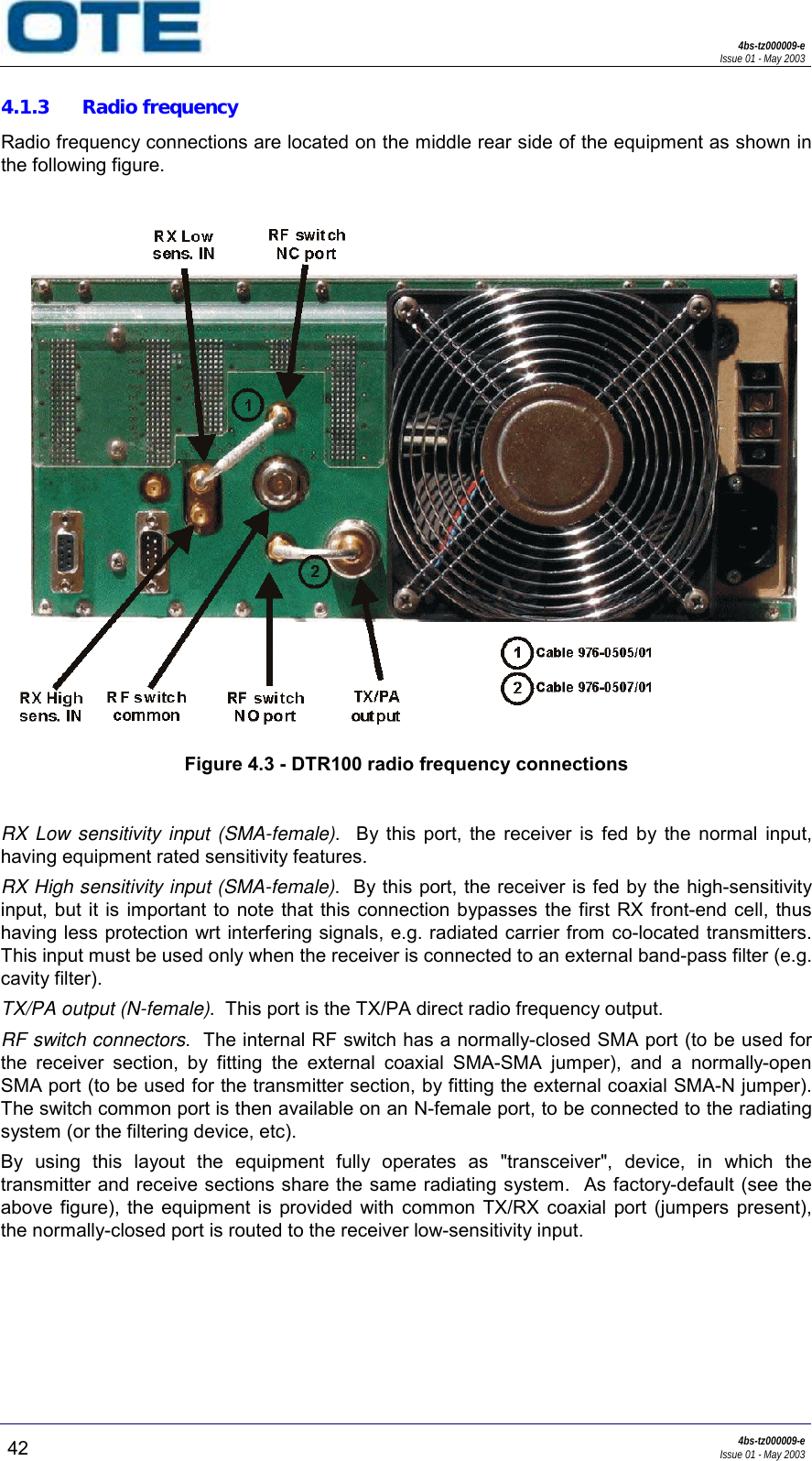 4bs-tz000009-eIssue 01 - May 200342 4bs-tz000009-eIssue 01 - May 20034.1.3 Radio frequencyRadio frequency connections are located on the middle rear side of the equipment as shown inthe following figure.Figure 4.3 - DTR100 radio frequency connectionsRX Low sensitivity input (SMA-female).  By this port, the receiver is fed by the normal input,having equipment rated sensitivity features.RX High sensitivity input (SMA-female).  By this port, the receiver is fed by the high-sensitivityinput, but it is important to note that this connection bypasses the first RX front-end cell, thushaving less protection wrt interfering signals, e.g. radiated carrier from co-located transmitters.This input must be used only when the receiver is connected to an external band-pass filter (e.g.cavity filter).TX/PA output (N-female).  This port is the TX/PA direct radio frequency output.RF switch connectors.  The internal RF switch has a normally-closed SMA port (to be used forthe receiver section, by fitting the external coaxial SMA-SMA jumper), and a normally-openSMA port (to be used for the transmitter section, by fitting the external coaxial SMA-N jumper).The switch common port is then available on an N-female port, to be connected to the radiatingsystem (or the filtering device, etc).By using this layout the equipment fully operates as &quot;transceiver&quot;, device, in which thetransmitter and receive sections share the same radiating system.  As factory-default (see theabove figure), the equipment is provided with common TX/RX coaxial port (jumpers present),the normally-closed port is routed to the receiver low-sensitivity input.