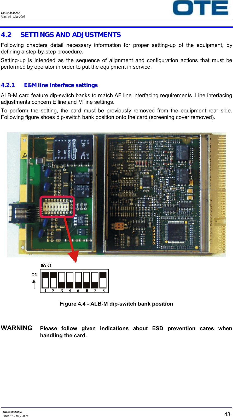 4bs-tz000009-eIssue 01 - May 20034bs-tz000009-eIssue 01 – May 2003 434.2 SETTINGS AND ADJUSTMENTSFollowing chapters detail necessary information for proper setting-up of the equipment, bydefining a step-by-step procedure.Setting-up is intended as the sequence of alignment and configuration actions that must beperformed by operator in order to put the equipment in service.4.2.1 E&amp;M line interface settingsALB-M card feature dip-switch banks to match AF line interfacing requirements. Line interfacingadjustments concern E line and M line settings.To perform the setting, the card must be previously removed from the equipment rear side.Following figure shoes dip-switch bank position onto the card (screening cover removed).Figure 4.4 - ALB-M dip-switch bank positionWARNING  Please follow given indications about ESD prevention cares whenhandling the card.