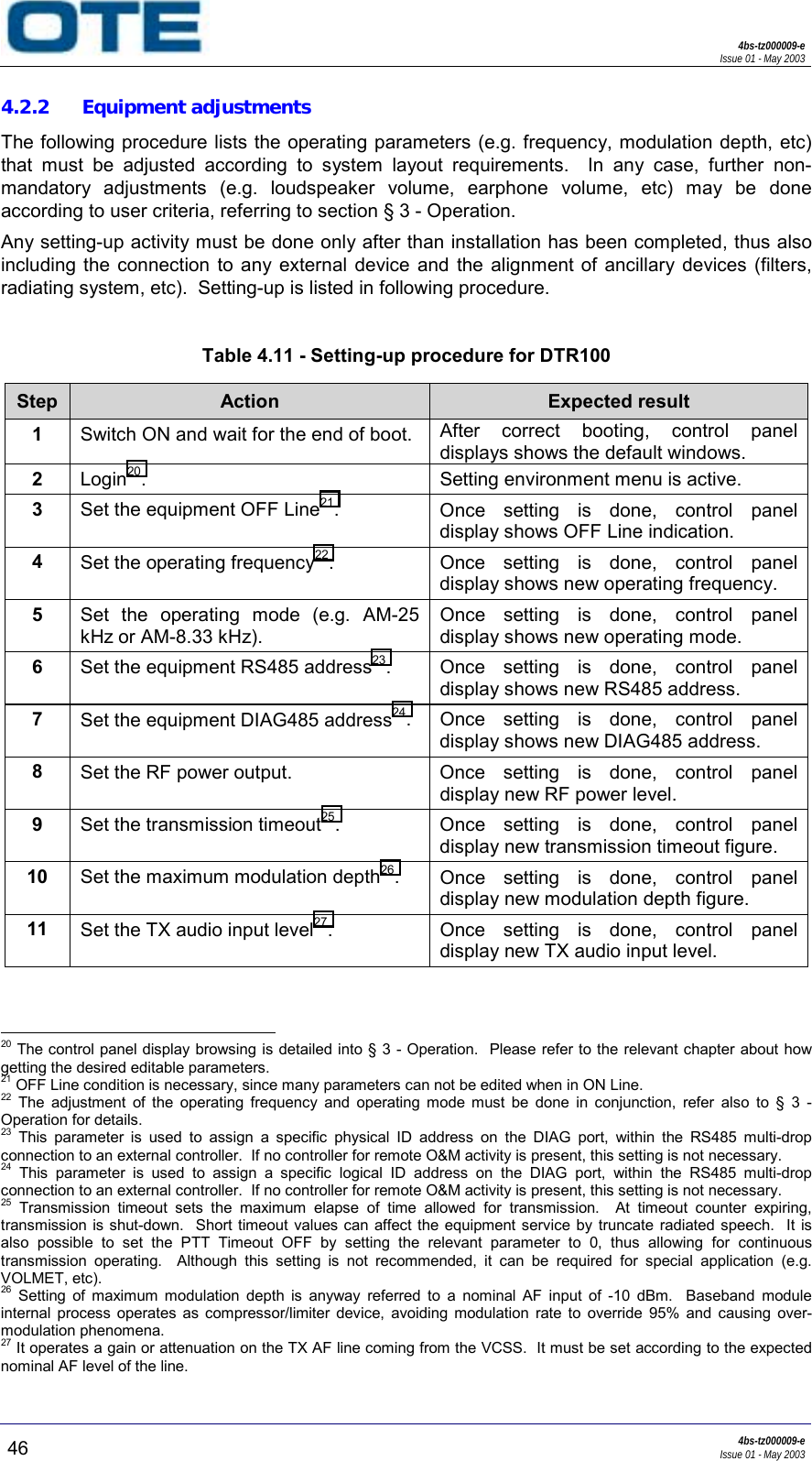 4bs-tz000009-eIssue 01 - May 200346 4bs-tz000009-eIssue 01 - May 20034.2.2 Equipment adjustmentsThe following procedure lists the operating parameters (e.g. frequency, modulation depth, etc)that must be adjusted according to system layout requirements.  In any case, further non-mandatory adjustments (e.g. loudspeaker volume, earphone volume, etc) may be doneaccording to user criteria, referring to section § 3 - Operation.Any setting-up activity must be done only after than installation has been completed, thus alsoincluding the connection to any external device and the alignment of ancillary devices (filters,radiating system, etc).  Setting-up is listed in following procedure.Table 4.11 - Setting-up procedure for DTR100Step Action Expected result1Switch ON and wait for the end of boot. After correct booting, control paneldisplays shows the default windows.2Login20. Setting environment menu is active.3Set the equipment OFF Line21.Once setting is done, control paneldisplay shows OFF Line indication.4Set the operating frequency22. Once setting is done, control paneldisplay shows new operating frequency.5Set the operating mode (e.g. AM-25kHz or AM-8.33 kHz).Once setting is done, control paneldisplay shows new operating mode.6Set the equipment RS485 address23. Once setting is done, control paneldisplay shows new RS485 address.7Set the equipment DIAG485 address24. Once setting is done, control paneldisplay shows new DIAG485 address.8Set the RF power output. Once  setting  is  done,  control  paneldisplay new RF power level.9Set the transmission timeout25.Once setting is done, control paneldisplay new transmission timeout figure.10Set the maximum modulation depth26.Once setting is done, control paneldisplay new modulation depth figure.11 Set the TX audio input level27. Once setting is done, control paneldisplay new TX audio input level.                                                     20 The control panel display browsing is detailed into § 3 - Operation.  Please refer to the relevant chapter about howgetting the desired editable parameters.21 OFF Line condition is necessary, since many parameters can not be edited when in ON Line.22 The adjustment of the operating frequency and operating mode must be done in conjunction, refer also to § 3 -Operation for details.23 This parameter is used to assign a specific physical ID address on the DIAG port, within the RS485 multi-dropconnection to an external controller.  If no controller for remote O&amp;M activity is present, this setting is not necessary.24 This parameter is used to assign a specific logical ID address on the DIAG port, within the RS485 multi-dropconnection to an external controller.  If no controller for remote O&amp;M activity is present, this setting is not necessary.25 Transmission timeout sets the maximum elapse of time allowed for transmission.  At timeout counter expiring,transmission is shut-down.  Short timeout values can affect the equipment service by truncate radiated speech.  It isalso possible to set the PTT Timeout OFF by setting the relevant parameter to 0, thus allowing for continuoustransmission operating.  Although this setting is not recommended, it can be required for special application (e.g.VOLMET, etc).26 Setting of maximum modulation depth is anyway referred to a nominal AF input of -10 dBm.  Baseband moduleinternal process operates as compressor/limiter device, avoiding modulation rate to override 95% and causing over-modulation phenomena.27 It operates a gain or attenuation on the TX AF line coming from the VCSS.  It must be set according to the expectednominal AF level of the line.