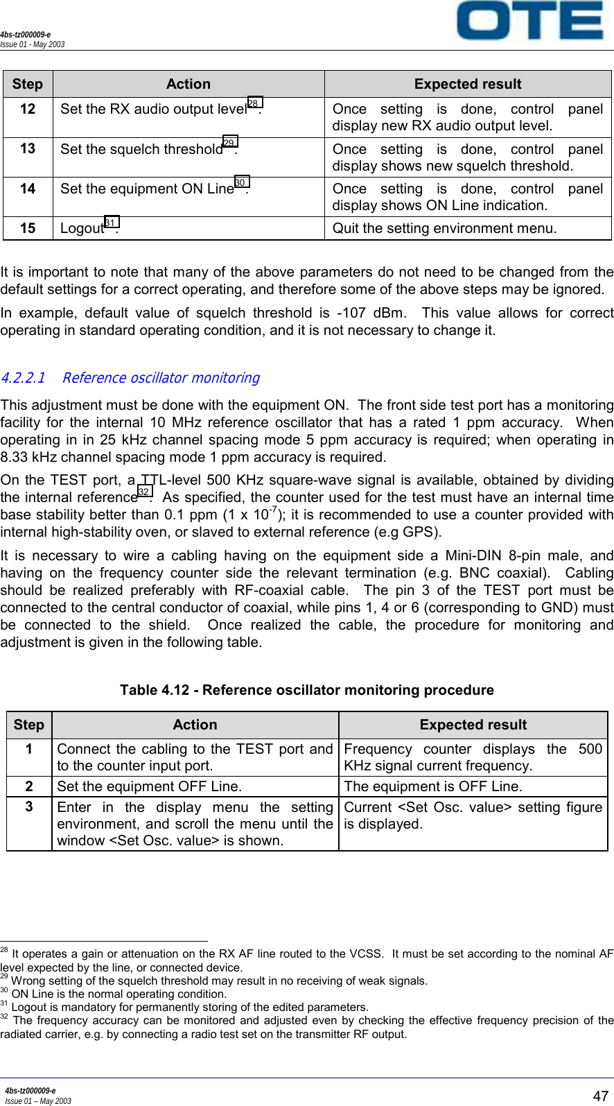 4bs-tz000009-eIssue 01 - May 20034bs-tz000009-eIssue 01 – May 2003 47Step Action Expected result12Set the RX audio output level28. Once setting is done, control paneldisplay new RX audio output level.13Set the squelch threshold29. Once setting is done, control paneldisplay shows new squelch threshold.14Set the equipment ON Line30. Once setting is done, control paneldisplay shows ON Line indication.15Logout31. Quit the setting environment menu.It is important to note that many of the above parameters do not need to be changed from thedefault settings for a correct operating, and therefore some of the above steps may be ignored.In example, default value of squelch threshold is -107 dBm.  This value allows for correctoperating in standard operating condition, and it is not necessary to change it.4.2.2.1 Reference oscillator monitoringThis adjustment must be done with the equipment ON.  The front side test port has a monitoringfacility for the internal 10 MHz reference oscillator that has a rated 1 ppm accuracy.  Whenoperating in in 25 kHz channel spacing mode 5 ppm accuracy is required; when operating in8.33 kHz channel spacing mode 1 ppm accuracy is required.On the TEST port, a TTL-level 500 KHz square-wave signal is available, obtained by dividingthe internal reference32.  As specified, the counter used for the test must have an internal timebase stability better than 0.1 ppm (1 x 10-7); it is recommended to use a counter provided withinternal high-stability oven, or slaved to external reference (e.g GPS).It is necessary to wire a cabling having on the equipment side a Mini-DIN 8-pin male, andhaving on the frequency counter side the relevant termination (e.g. BNC coaxial).  Cablingshould be realized preferably with RF-coaxial cable.  The pin 3 of the TEST port must beconnected to the central conductor of coaxial, while pins 1, 4 or 6 (corresponding to GND) mustbe connected to the shield.  Once realized the cable, the procedure for monitoring andadjustment is given in the following table.Table 4.12 - Reference oscillator monitoring procedureStep Action Expected result1Connect the cabling to the TEST port andto the counter input port.Frequency counter displays the 500KHz signal current frequency.2Set the equipment OFF Line. The equipment is OFF Line.3Enter in the display menu the settingenvironment, and scroll the menu until thewindow &lt;Set Osc. value&gt; is shown.Current &lt;Set Osc. value&gt; setting figureis displayed.                                                     28 It operates a gain or attenuation on the RX AF line routed to the VCSS.  It must be set according to the nominal AFlevel expected by the line, or connected device.29 Wrong setting of the squelch threshold may result in no receiving of weak signals.30 ON Line is the normal operating condition.31 Logout is mandatory for permanently storing of the edited parameters.32 The frequency accuracy can be monitored and adjusted even by checking the effective frequency precision of theradiated carrier, e.g. by connecting a radio test set on the transmitter RF output.