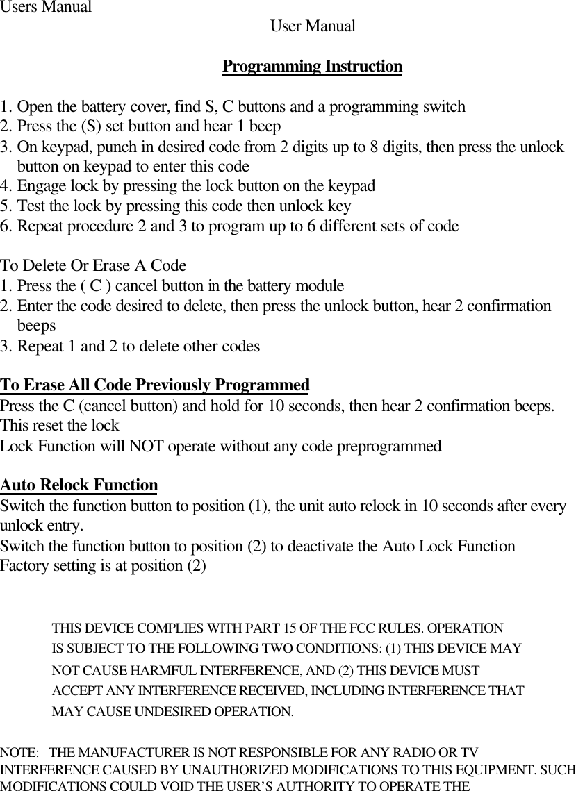 Users Manual User Manual     Programming Instruction  1. Open the battery cover, find S, C buttons and a programming switch 2. Press the (S) set button and hear 1 beep 3. On keypad, punch in desired code from 2 digits up to 8 digits, then press the unlock button on keypad to enter this code 4. Engage lock by pressing the lock button on the keypad 5. Test the lock by pressing this code then unlock key 6. Repeat procedure 2 and 3 to program up to 6 different sets of code  To Delete Or Erase A Code 1. Press the ( C ) cancel button in the battery module 2. Enter the code desired to delete, then press the unlock button, hear 2 confirmation beeps 3. Repeat 1 and 2 to delete other codes  To Erase All Code Previously Programmed Press the C (cancel button) and hold for 10 seconds, then hear 2 confirmation beeps. This reset the lock Lock Function will NOT operate without any code preprogrammed  Auto Relock Function Switch the function button to position (1), the unit auto relock in 10 seconds after every unlock entry. Switch the function button to position (2) to deactivate the Auto Lock Function Factory setting is at position (2)   THIS DEVICE COMPLIES WITH PART 15 OF THE FCC RULES. OPERATION  IS SUBJECT TO THE FOLLOWING TWO CONDITIONS: (1) THIS DEVICE MAY  NOT CAUSE HARMFUL INTERFERENCE, AND (2) THIS DEVICE MUST   ACCEPT ANY INTERFERENCE RECEIVED, INCLUDING INTERFERENCE THAT  MAY CAUSE UNDESIRED OPERATION.   NOTE:   THE MANUFACTURER IS NOT RESPONSIBLE FOR ANY RADIO OR TV  INTERFERENCE CAUSED BY UNAUTHORIZED MODIFICATIONS TO THIS EQUIPMENT. SUCH MODIFICATIONS COULD VOID THE USER’S AUTHORITY TO OPERATE THE 