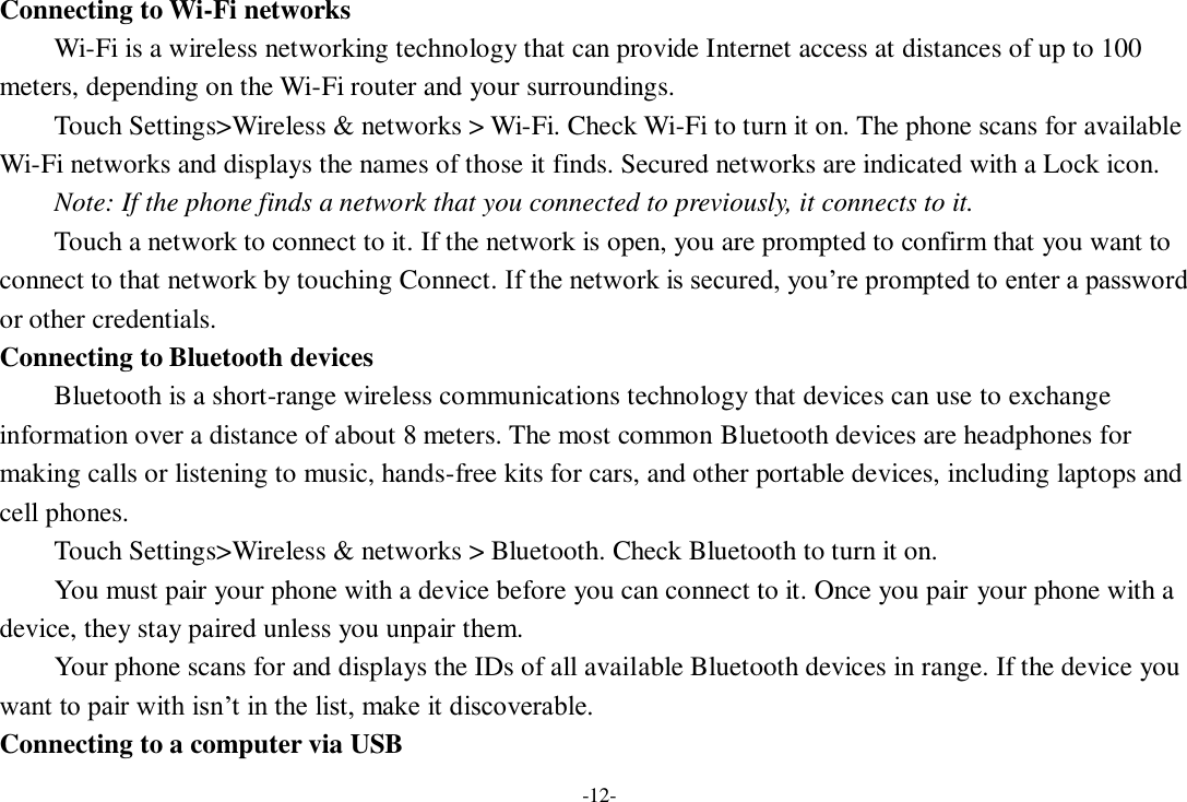 -12- Connecting to Wi-Fi networks Wi-Fi is a wireless networking technology that can provide Internet access at distances of up to 100 meters, depending on the Wi-Fi router and your surroundings.   Touch Settings&gt;Wireless &amp; networks &gt; Wi-Fi. Check Wi-Fi to turn it on. The phone scans for available Wi-Fi networks and displays the names of those it finds. Secured networks are indicated with a Lock icon.   Note: If the phone finds a network that you connected to previously, it connects to it. Touch a network to connect to it. If the network is open, you are prompted to confirm that you want to connect to that network by touching Connect. If the network is secured, you’re prompted to enter a password or other credentials. Connecting to Bluetooth devices Bluetooth is a short-range wireless communications technology that devices can use to exchange information over a distance of about 8 meters. The most common Bluetooth devices are headphones for making calls or listening to music, hands-free kits for cars, and other portable devices, including laptops and cell phones.       Touch Settings&gt;Wireless &amp; networks &gt; Bluetooth. Check Bluetooth to turn it on.     You must pair your phone with a device before you can connect to it. Once you pair your phone with a device, they stay paired unless you unpair them.     Your phone scans for and displays the IDs of all available Bluetooth devices in range. If the device you want to pair with isn’t in the list, make it discoverable.   Connecting to a computer via USB 