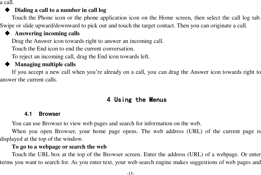 -15- a call.  Dialing a call to a number in call log Touch the Phone icon or the phone application icon on the Home screen, then select the call log tab. Swipe or slide upward/downward to pick out and touch the target contact. Then you can originate a call.  Answering incoming calls Drag the Answer icon towards right to answer an incoming call. Touch the End icon to end the current conversation. To reject an incoming call, drag the End icon towards left.  Managing multiple calls If you accept a new call when you’re already on a call, you can drag the Answer icon towards right to answer the current calls.  4 Using the Menus 4.1  Browser You can use Browser to view web pages and search for information on the web. When  you  open  Browser,  your  home  page  opens.  The  web  address  (URL)  of  the  current  page  is displayed at the top of the window. To go to a webpage or search the web Touch the URL box at the top of the Browser screen. Enter the address (URL) of a webpage. Or enter terms you want to search for. As you enter text, your web search engine makes suggestions of web pages and 