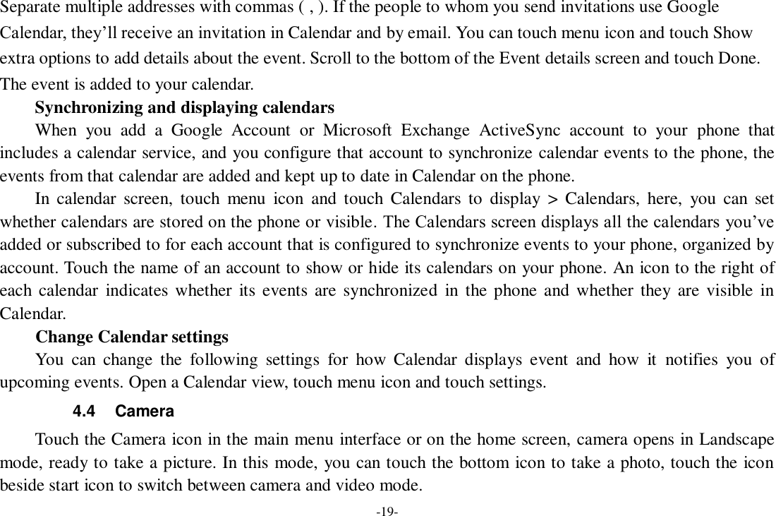 -19- Separate multiple addresses with commas ( , ). If the people to whom you send invitations use Google Calendar, they’ll receive an invitation in Calendar and by email. You can touch menu icon and touch Show extra options to add details about the event. Scroll to the bottom of the Event details screen and touch Done. The event is added to your calendar. Synchronizing and displaying calendars     When  you  add  a  Google  Account  or  Microsoft  Exchange  ActiveSync  account  to  your  phone  that includes a calendar service, and you configure that account to synchronize calendar events to the phone, the events from that calendar are added and kept up to date in Calendar on the phone.     In  calendar  screen,  touch  menu  icon  and  touch  Calendars  to  display  &gt;  Calendars,  here,  you  can  set whether calendars are stored on the phone or visible. The Calendars screen displays all the calendars you’ve added or subscribed to for each account that is configured to synchronize events to your phone, organized by account. Touch the name of an account to show or hide its calendars on your phone. An icon to the right of each calendar  indicates whether  its events are synchronized  in  the phone and whether  they  are  visible  in Calendar.     Change Calendar settings You  can  change  the  following  settings  for  how  Calendar  displays  event  and  how  it  notifies  you  of upcoming events. Open a Calendar view, touch menu icon and touch settings. 4.4  Camera Touch the Camera icon in the main menu interface or on the home screen, camera opens in Landscape mode, ready to take a picture. In this mode, you can touch the bottom icon to take a photo, touch the icon beside start icon to switch between camera and video mode.   