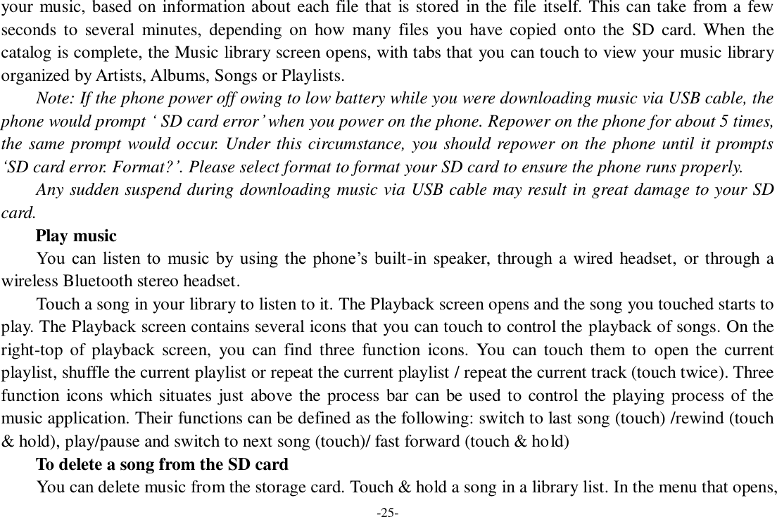 -25- your music, based on information about each file that is stored in the file itself. This can take from a few seconds  to  several  minutes,  depending  on  how  many  files  you  have  copied  onto the  SD  card.  When  the catalog is complete, the Music library screen opens, with tabs that you can touch to view your music library organized by Artists, Albums, Songs or Playlists.     Note: If the phone power off owing to low battery while you were downloading music via USB cable, the phone would prompt ‘ SD card error’ when you power on the phone. Repower on the phone for about 5 times, the same prompt would occur. Under this circumstance, you should repower on the phone until it prompts ‘SD card error. Format?’. Please select format to format your SD card to ensure the phone runs properly. Any sudden suspend during downloading music via USB cable may result in great damage to your SD card.         Play music You  can  listen  to  music by  using  the  phone’s  built-in speaker, through a wired headset, or through a wireless Bluetooth stereo headset. Touch a song in your library to listen to it. The Playback screen opens and the song you touched starts to play. The Playback screen contains several icons that you can touch to control the playback of songs. On the right-top of  playback  screen,  you  can  find  three  function  icons.  You  can  touch them  to  open the  current playlist, shuffle the current playlist or repeat the current playlist / repeat the current track (touch twice). Three function icons which situates  just above the process bar can  be used to control the playing process of the music application. Their functions can be defined as the following: switch to last song (touch) /rewind (touch &amp; hold), play/pause and switch to next song (touch)/ fast forward (touch &amp; hold)   To delete a song from the SD card You can delete music from the storage card. Touch &amp; hold a song in a library list. In the menu that opens, 