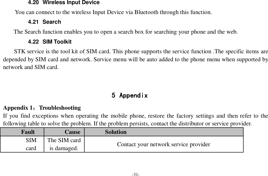 -31- 4.20  Wireless Input Device     You can connect to the wireless Input Device via Bluetooth through this function. 4.21  Search     The Search function enables you to open a search box for searching your phone and the web.   4.22  SIM Toolkit STK service is the tool kit of SIM card. This phone supports the service function .The specific items are depended by SIM card and network. Service menu will be auto added to the phone menu when supported by network and SIM card.   5 Appendix Appendix 1：Troubleshooting If you  find exceptions when operating the mobile phone, restore the factory settings and then refer to the following table to solve the problem. If the problem persists, contact the distributor or service provider. Fault Cause Solution SIM card The SIM card is damaged. Contact your network service provider 