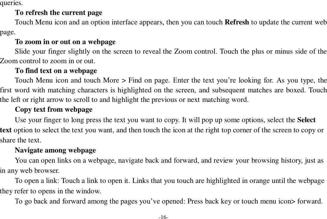 -16- queries.      To refresh the current page     Touch Menu icon and an option interface appears, then you can touch Refresh to update the current web page.     To zoom in or out on a webpage Slide your finger slightly on the screen to reveal the Zoom control. Touch the plus or minus side of the Zoom control to zoom in or out.     To find text on a webpage Touch Menu icon and touch More &gt; Find on page. Enter the text you’re  looking for. As you type, the first word with matching characters is highlighted on the screen, and subsequent matches are boxed. Touch the left or right arrow to scroll to and highlight the previous or next matching word.     Copy text from webpage Use your finger to long press the text you want to copy. It will pop up some options, select the Select text option to select the text you want, and then touch the icon at the right top corner of the screen to copy or share the text. Navigate among webpage You can open links on a webpage, navigate back and forward, and review your browsing history, just as in any web browser.       To open a link: Touch a link to open it. Links that you touch are highlighted in orange until the webpage they refer to opens in the window. To go back and forward among the pages you’ve opened: Press back key or touch menu icon&gt; forward.   