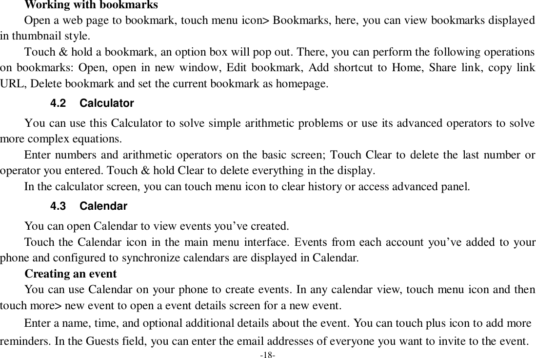 -18-     Working with bookmarks     Open a web page to bookmark, touch menu icon&gt; Bookmarks, here, you can view bookmarks displayed in thumbnail style.   Touch &amp; hold a bookmark, an option box will pop out. There, you can perform the following operations on bookmarks: Open, open in new window, Edit bookmark, Add shortcut to Home, Share link, copy  link URL, Delete bookmark and set the current bookmark as homepage. 4.2  Calculator     You can use this Calculator to solve simple arithmetic problems or use its advanced operators to solve more complex equations.     Enter numbers and arithmetic operators on the basic screen; Touch Clear to delete the last number or operator you entered. Touch &amp; hold Clear to delete everything in the display.     In the calculator screen, you can touch menu icon to clear history or access advanced panel. 4.3  Calendar You can open Calendar to view events you’ve created.   Touch the Calendar icon in the main menu interface. Events from each account  you’ve added  to your phone and configured to synchronize calendars are displayed in Calendar.     Creating an event You can use Calendar on your phone to create events. In any calendar view, touch menu icon and then touch more&gt; new event to open a event details screen for a new event.   Enter a name, time, and optional additional details about the event. You can touch plus icon to add more reminders. In the Guests field, you can enter the email addresses of everyone you want to invite to the event. 