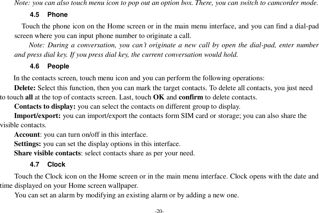 -20- Note: you can also touch menu icon to pop out an option box. There, you can switch to camcorder mode. 4.5  Phone   Touch the phone icon on the Home screen or in the main menu interface, and you can find a dial-pad screen where you can input phone number to originate a call.     Note: During a conversation, you can’t originate a new call by open the dial-pad, enter number and press dial key. If you press dial key, the current conversation would hold.   4.6  People In the contacts screen, touch menu icon and you can perform the following operations: Delete: Select this function, then you can mark the target contacts. To delete all contacts, you just need to touch all at the top of contacts screen. Last, touch OK and confirm to delete contacts.   Contacts to display: you can select the contacts on different group to display. Import/export: you can import/export the contacts form SIM card or storage; you can also share the visible contacts. Account: you can turn on/off in this interface. Settings: you can set the display options in this interface. Share visible contacts: select contacts share as per your need. 4.7  Clock Touch the Clock icon on the Home screen or in the main menu interface. Clock opens with the date and time displayed on your Home screen wallpaper. You can set an alarm by modifying an existing alarm or by adding a new one.   