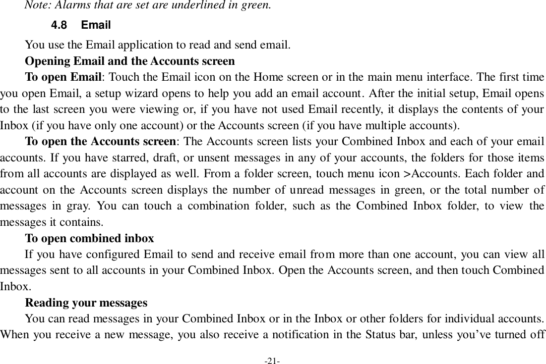 -21- Note: Alarms that are set are underlined in green. 4.8  Email You use the Email application to read and send email.       Opening Email and the Accounts screen      To open Email: Touch the Email icon on the Home screen or in the main menu interface. The first time you open Email, a setup wizard opens to help you add an email account. After the initial setup, Email opens to the last screen you were viewing or, if you have not used Email recently, it displays the contents of your Inbox (if you have only one account) or the Accounts screen (if you have multiple accounts).      To open the Accounts screen: The Accounts screen lists your Combined Inbox and each of your email accounts. If you have starred, draft, or unsent messages in any of your accounts, the folders for those items from all accounts are displayed as well. From a folder screen, touch menu icon &gt;Accounts. Each folder and account on the Accounts screen displays the  number of unread  messages in green, or the total  number of messages  in  gray.  You  can  touch  a  combination  folder,  such  as  the  Combined  Inbox  folder,  to  view  the messages it contains.     To open combined inbox If you have configured Email to send and receive email from more than one account, you can view all messages sent to all accounts in your Combined Inbox. Open the Accounts screen, and then touch Combined Inbox.       Reading your messages     You can read messages in your Combined Inbox or in the Inbox or other folders for individual accounts. When you receive a new message, you also receive a notification in the Status bar, unless you’ve turned off 