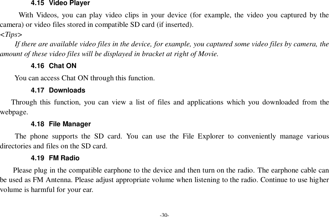 -30- 4.15  Video Player With Videos,  you can play  video  clips  in  your  device (for  example, the  video  you  captured  by the camera) or video files stored in compatible SD card (if inserted). &lt;Tips&gt; If there are available video files in the device, for example, you captured some video files by camera, the amount of these video files will be displayed in bracket at right of Movie. 4.16  Chat ON     You can access Chat ON through this function. 4.17  Downloads Through  this  function,  you  can  view  a  list  of  files  and  applications  which  you  downloaded  from  the webpage.   4.18  File Manager The  phone  supports  the  SD  card.  You  can  use  the  File  Explorer  to  conveniently  manage  various directories and files on the SD card. 4.19  FM Radio     Please plug in the compatible earphone to the device and then turn on the radio. The earphone cable can be used as FM Antenna. Please adjust appropriate volume when listening to the radio. Continue to use higher volume is harmful for your ear.   