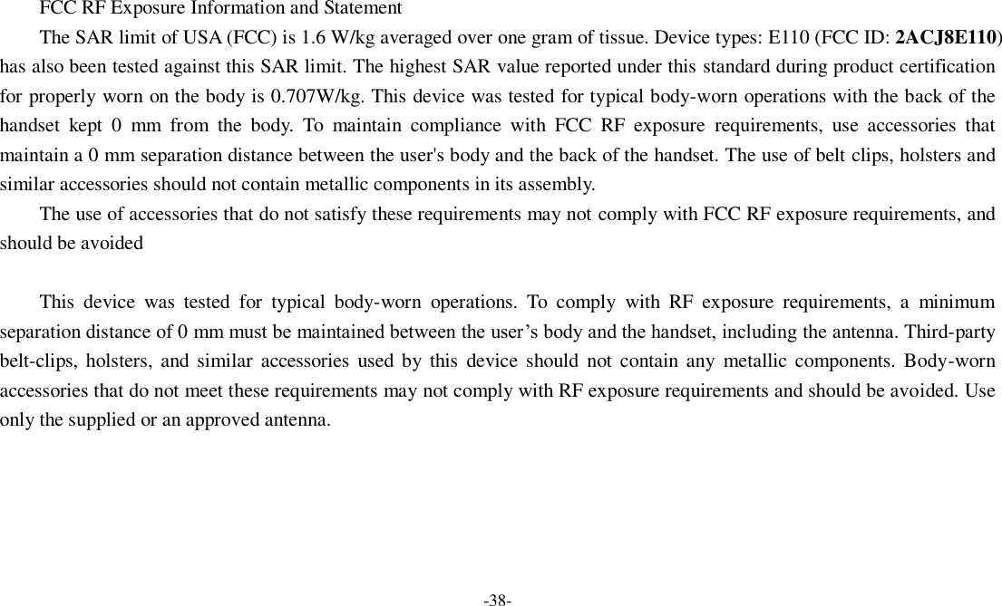 -38-   FCC RF Exposure Information and Statement The SAR limit of USA (FCC) is 1.6 W/kg averaged over one gram of tissue. Device types: E110 (FCC ID: 2ACJ8E110) has also been tested against this SAR limit. The highest SAR value reported under this standard during product certification for properly worn on the body is 0.707W/kg. This device was tested for typical body-worn operations with the back of the handset  kept  0  mm  from  the  body.  To  maintain  compliance  with  FCC  RF  exposure  requirements,  use  accessories  that maintain a 0 mm separation distance between the user&apos;s body and the back of the handset. The use of belt clips, holsters and similar accessories should not contain metallic components in its assembly. The use of accessories that do not satisfy these requirements may not comply with FCC RF exposure requirements, and should be avoided  This  device  was  tested  for  typical  body-worn  operations.  To  comply  with  RF  exposure  requirements,  a  minimum separation distance of 0 mm must be maintained between the user’s body and the handset, including the antenna. Third-party belt-clips, holsters, and similar  accessories  used by  this  device should  not  contain any  metallic  components. Body-worn accessories that do not meet these requirements may not comply with RF exposure requirements and should be avoided. Use only the supplied or an approved antenna.  