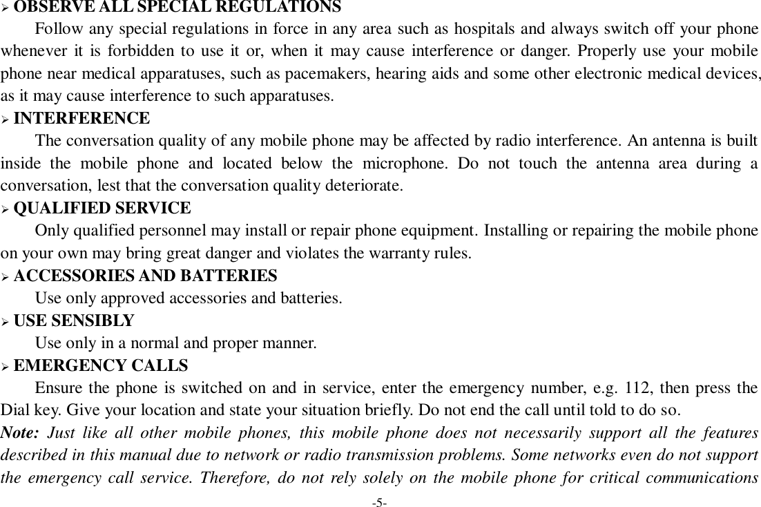 -5-  OBSERVE ALL SPECIAL REGULATIONS Follow any special regulations in force in any area such as hospitals and always switch off your phone whenever  it is forbidden to use it or, when it  may  cause  interference or danger. Properly use your mobile phone near medical apparatuses, such as pacemakers, hearing aids and some other electronic medical devices, as it may cause interference to such apparatuses.  INTERFERENCE The conversation quality of any mobile phone may be affected by radio interference. An antenna is built inside  the  mobile  phone  and  located  below  the  microphone.  Do  not  touch  the  antenna  area  during  a conversation, lest that the conversation quality deteriorate.  QUALIFIED SERVICE Only qualified personnel may install or repair phone equipment. Installing or repairing the mobile phone on your own may bring great danger and violates the warranty rules.  ACCESSORIES AND BATTERIES Use only approved accessories and batteries.  USE SENSIBLY Use only in a normal and proper manner.  EMERGENCY CALLS Ensure the phone is switched on and in service, enter the emergency number, e.g. 112, then press the Dial key. Give your location and state your situation briefly. Do not end the call until told to do so. Note:  Just  like  all  other  mobile  phones,  this  mobile  phone  does  not  necessarily  support  all  the  features described in this manual due to network or radio transmission problems. Some networks even do not support the emergency call service. Therefore, do  not rely solely on the mobile phone for critical communications 