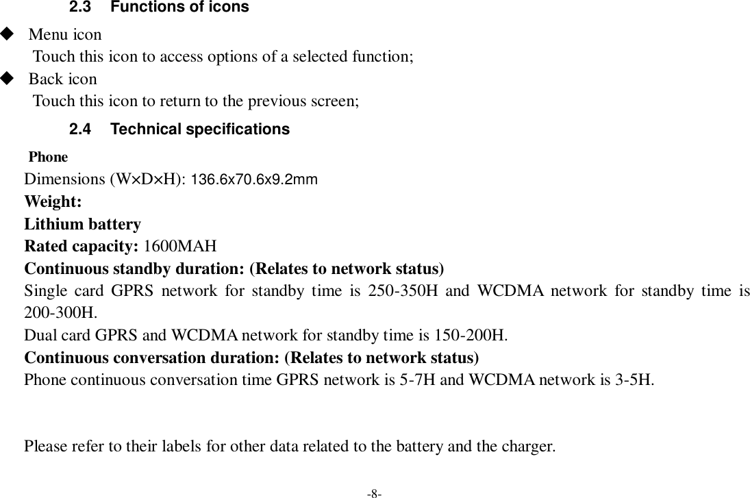 -8- 2.3  Functions of icons  Menu icon Touch this icon to access options of a selected function;  Back icon Touch this icon to return to the previous screen; 2.4  Technical specifications Phone Dimensions (W×D×H): 136.6x70.6x9.2mm Weight: Lithium battery Rated capacity: 1600MAH Continuous standby duration: (Relates to network status) Single card  GPRS  network  for  standby  time  is  250-350H  and  WCDMA  network  for  standby  time  is 200-300H. Dual card GPRS and WCDMA network for standby time is 150-200H. Continuous conversation duration: (Relates to network status) Phone continuous conversation time GPRS network is 5-7H and WCDMA network is 3-5H.   Please refer to their labels for other data related to the battery and the charger.  