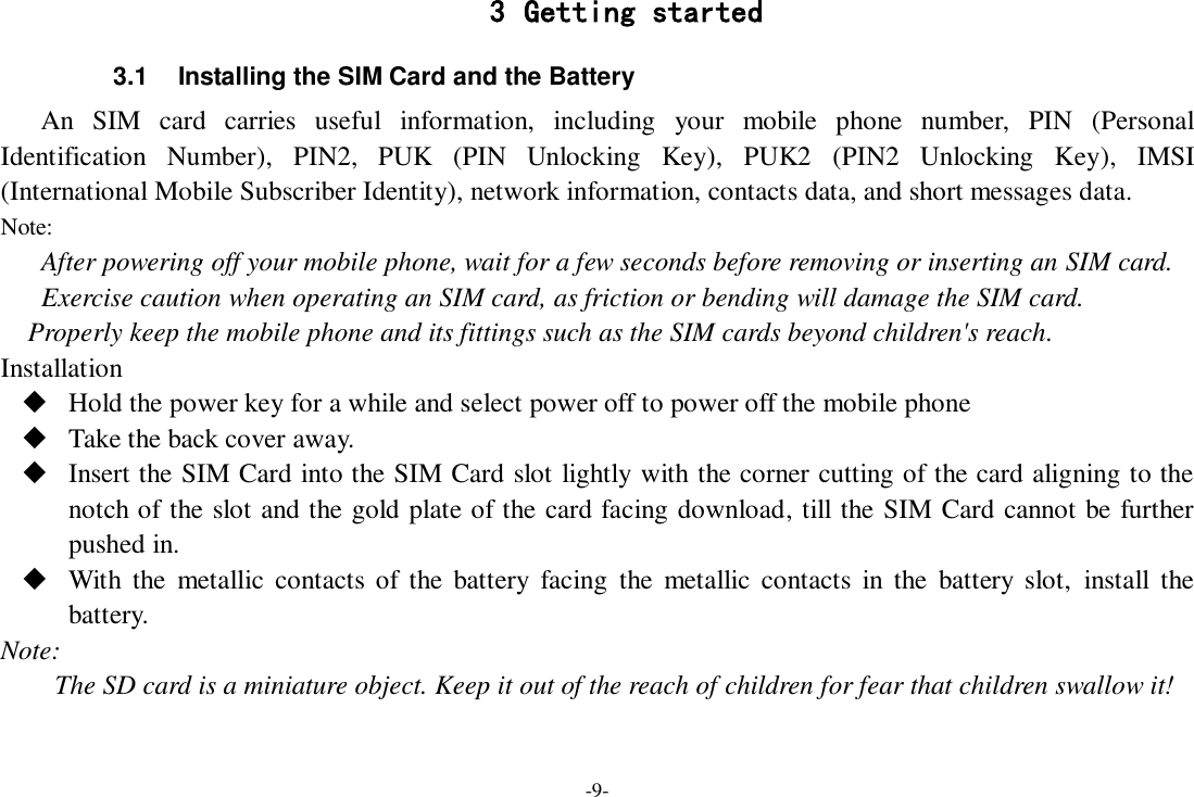 -9- 3 Getting started 3.1  Installing the SIM Card and the Battery An  SIM  card  carries  useful  information,  including  your  mobile  phone  number,  PIN  (Personal Identification  Number),  PIN2,  PUK  (PIN  Unlocking  Key),  PUK2  (PIN2  Unlocking  Key),  IMSI (International Mobile Subscriber Identity), network information, contacts data, and short messages data. Note: After powering off your mobile phone, wait for a few seconds before removing or inserting an SIM card. Exercise caution when operating an SIM card, as friction or bending will damage the SIM card. Properly keep the mobile phone and its fittings such as the SIM cards beyond children&apos;s reach. Installation  Hold the power key for a while and select power off to power off the mobile phone  Take the back cover away.  Insert the SIM Card into the SIM Card slot lightly with the corner cutting of the card aligning to the notch of the slot and the gold plate of the card facing download, till the SIM Card cannot be further pushed in.  With  the  metallic  contacts of  the  battery  facing  the  metallic  contacts  in  the  battery  slot, install  the battery. Note: The SD card is a miniature object. Keep it out of the reach of children for fear that children swallow it! 