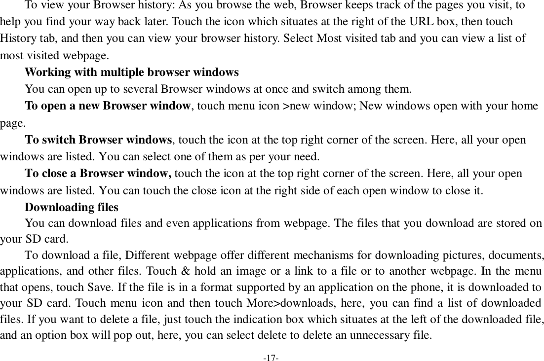 -17-     To view your Browser history: As you browse the web, Browser keeps track of the pages you visit, to help you find your way back later. Touch the icon which situates at the right of the URL box, then touch History tab, and then you can view your browser history. Select Most visited tab and you can view a list of most visited webpage.   Working with multiple browser windows     You can open up to several Browser windows at once and switch among them.      To open a new Browser window, touch menu icon &gt;new window; New windows open with your home page.     To switch Browser windows, touch the icon at the top right corner of the screen. Here, all your open windows are listed. You can select one of them as per your need.     To close a Browser window, touch the icon at the top right corner of the screen. Here, all your open windows are listed. You can touch the close icon at the right side of each open window to close it.      Downloading files You can download files and even applications from webpage. The files that you download are stored on your SD card.     To download a file, Different webpage offer different mechanisms for downloading pictures, documents, applications, and other files. Touch &amp; hold an image or a link to a file or to another webpage. In the menu that opens, touch Save. If the file is in a format supported by an application on the phone, it is downloaded to your SD card. Touch menu icon and then touch More&gt;downloads, here, you can find a list of downloaded files. If you want to delete a file, just touch the indication box which situates at the left of the downloaded file, and an option box will pop out, here, you can select delete to delete an unnecessary file. 