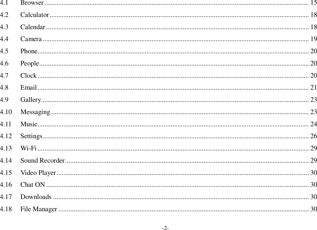 -2- 4.1 Browser ......................................................................................................................................................... 15 4.2 Calculator ...................................................................................................................................................... 18 4.3 Calendar ........................................................................................................................................................ 18 4.4 Camera .......................................................................................................................................................... 19 4.5 Phone............................................................................................................................................................. 20 4.6 People ............................................................................................................................................................ 20 4.7 Clock ............................................................................................................................................................. 20 4.8 Email ............................................................................................................................................................. 21 4.9 Gallery........................................................................................................................................................... 23 4.10 Messaging ..................................................................................................................................................... 23 4.11 Music............................................................................................................................................................. 24 4.12 Settings .......................................................................................................................................................... 26 4.13 Wi-Fi ............................................................................................................................................................. 29 4.14 Sound Recorder ............................................................................................................................................. 29 4.15 Video Player .................................................................................................................................................. 30 4.16 Chat ON ........................................................................................................................................................ 30 4.17 Downloads .................................................................................................................................................... 30 4.18 File Manager ................................................................................................................................................. 30 