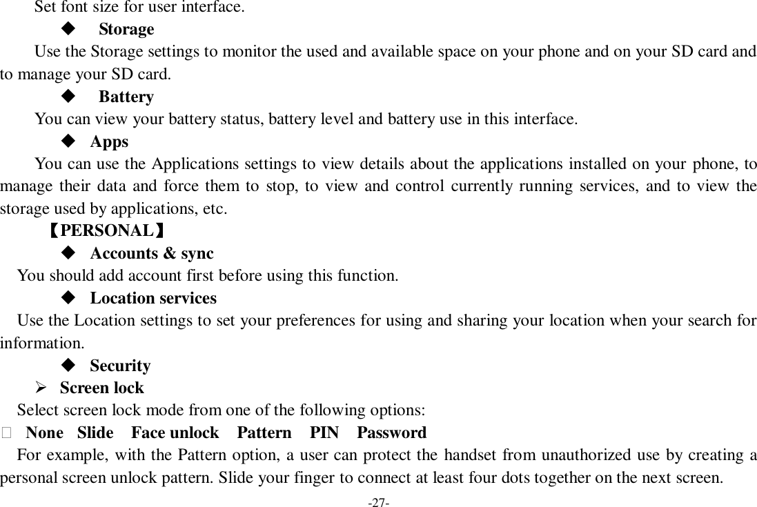 -27- Set font size for user interface.              Storage Use the Storage settings to monitor the used and available space on your phone and on your SD card and to manage your SD card.    Battery   You can view your battery status, battery level and battery use in this interface.  Apps You can use the Applications settings to view details about the applications installed on your phone, to manage their data and force them to stop, to view and control currently running services, and to view the storage used by applications, etc.      【PERSONAL】  Accounts &amp; sync You should add account first before using this function.  Location services Use the Location settings to set your preferences for using and sharing your location when your search for information.  Security  Screen lock   Select screen lock mode from one of the following options:     None   Slide    Face unlock    Pattern    PIN    Password   For example, with the Pattern option, a user can protect the handset from unauthorized use by creating a personal screen unlock pattern. Slide your finger to connect at least four dots together on the next screen.   