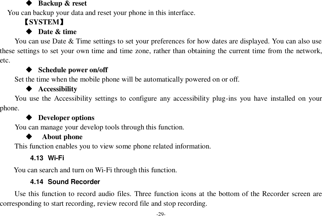 -29-  Backup &amp; reset You can backup your data and reset your phone in this interface.    【SYSTEM】  Date &amp; time     You can use Date &amp; Time settings to set your preferences for how dates are displayed. You can also use these settings to set your own time and time zone, rather than obtaining the current time from  the network, etc.  Schedule power on/off Set the time when the mobile phone will be automatically powered on or off.  Accessibility You  use the  Accessibility  settings to  configure  any  accessibility  plug-ins  you  have  installed  on your phone.  Developer options     You can manage your develop tools through this function.    About phone   This function enables you to view some phone related information. 4.13  Wi-Fi     You can search and turn on Wi-Fi through this function. 4.14  Sound Recorder Use this function to record audio files. Three function icons at the bottom of the Recorder screen are corresponding to start recording, review record file and stop recording. 