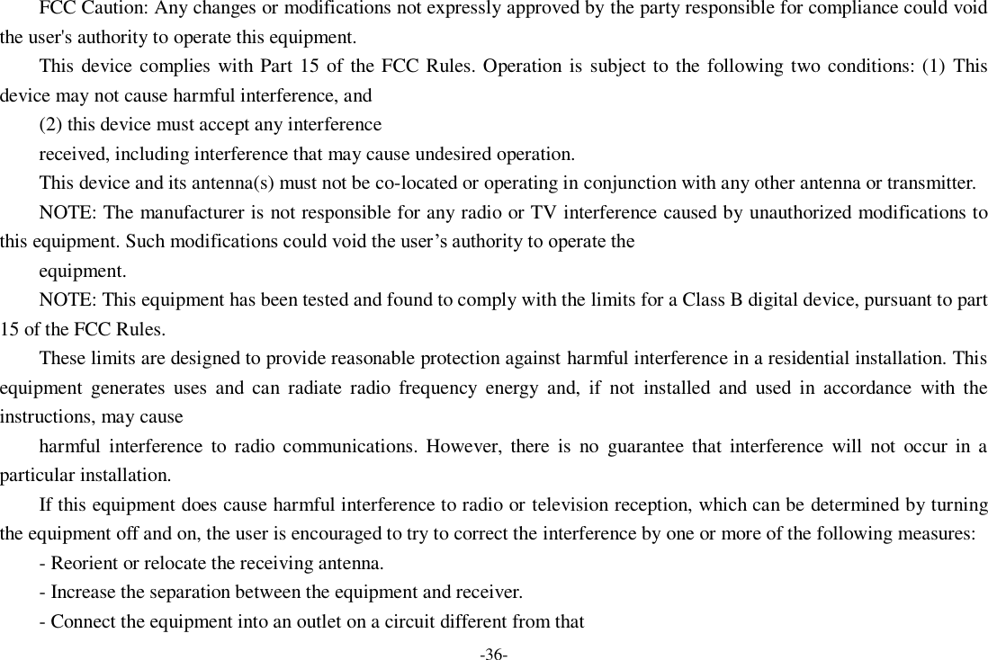 -36- FCC Caution: Any changes or modifications not expressly approved by the party responsible for compliance could void the user&apos;s authority to operate this equipment. This device complies with Part 15 of the FCC Rules. Operation is subject to the following two conditions: (1)  This device may not cause harmful interference, and   (2) this device must accept any interference received, including interference that may cause undesired operation. This device and its antenna(s) must not be co-located or operating in conjunction with any other antenna or transmitter. NOTE: The manufacturer is not responsible for any radio or TV interference caused by unauthorized modifications to this equipment. Such modifications could void the user’s authority to operate the equipment. NOTE: This equipment has been tested and found to comply with the limits for a Class B digital device, pursuant to part 15 of the FCC Rules. These limits are designed to provide reasonable protection against harmful interference in a residential installation. This equipment  generates  uses  and  can  radiate  radio  frequency  energy  and,  if  not  installed  and  used  in  accordance  with  the instructions, may cause harmful  interference  to  radio  communications. However, there  is  no  guarantee  that interference  will  not  occur in a particular installation. If this equipment does cause harmful interference to radio or television reception, which can be determined by turning the equipment off and on, the user is encouraged to try to correct the interference by one or more of the following measures: - Reorient or relocate the receiving antenna. - Increase the separation between the equipment and receiver. - Connect the equipment into an outlet on a circuit different from that 