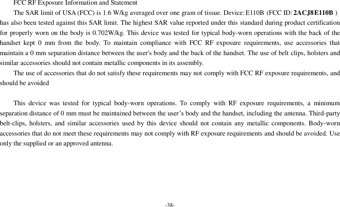 -38-   FCC RF Exposure Information and Statement The SAR limit of USA (FCC) is 1.6 W/kg averaged over one gram of tissue. Device: E110B  (FCC ID: 2ACJ8E110B ) has also been tested against this SAR limit. The highest SAR value reported under this standard during product certification for properly worn on the body is 0.702W/kg. This device was tested for typical body-worn operations with the back of the handset  kept  0  mm  from  the  body.  To  maintain  compliance  with  FCC  RF  exposure  requirements,  use  accessories  that maintain a 0 mm separation distance between the user&apos;s body and the back of the handset. The use of belt clips, holsters and similar accessories should not contain metallic components in its assembly. The use of accessories that do not satisfy these requirements may not comply with FCC RF exposure requirements, and should be avoided  This  device  was  tested  for  typical  body-worn  operations.  To  comply  with  RF  exposure  requirements,  a  minimum separation distance of 0 mm must be maintained between the user’s body and the handset, including the antenna. Third-party belt-clips, holsters, and similar  accessories  used by  this  device should  not  contain any  metallic  components. Body-worn accessories that do not meet these requirements may not comply with RF exposure requirements and should be avoided. Use only the supplied or an approved antenna.  