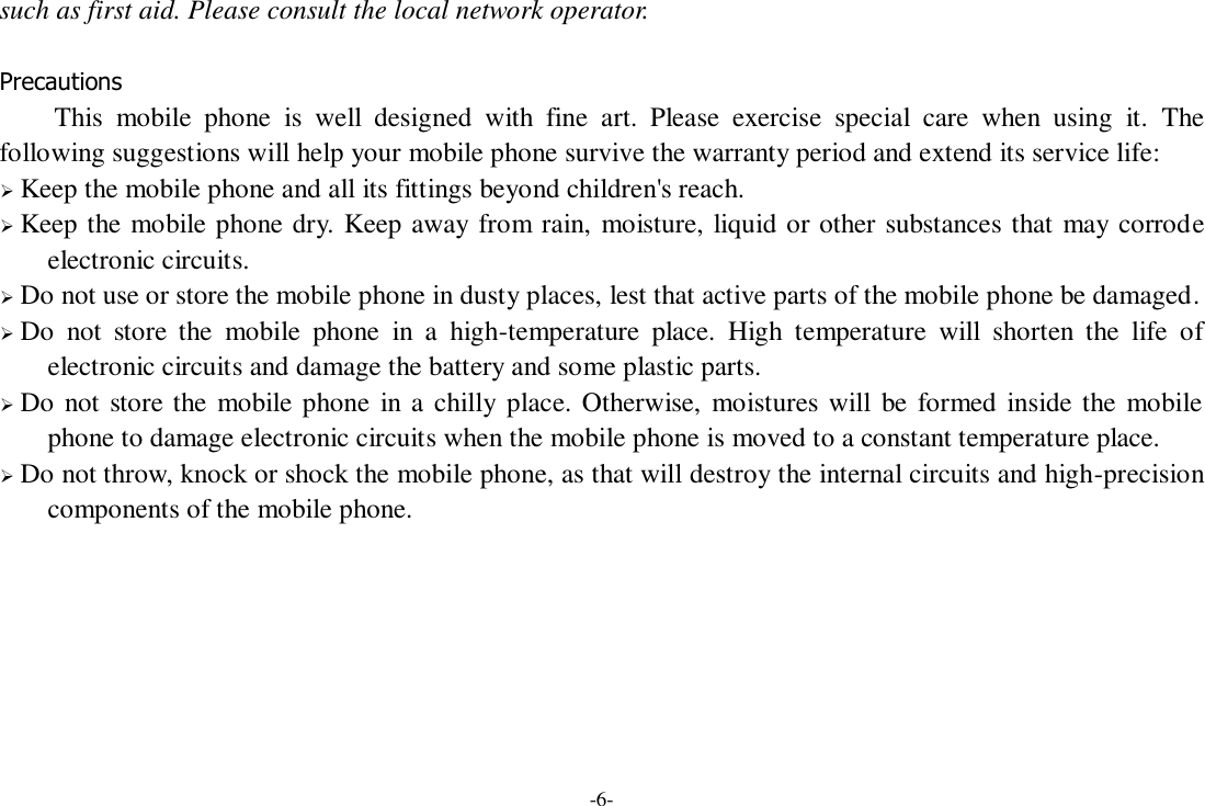 -6- such as first aid. Please consult the local network operator.  Precautions This  mobile  phone  is  well  designed  with  fine  art.  Please  exercise  special  care  when  using  it.  The following suggestions will help your mobile phone survive the warranty period and extend its service life:  Keep the mobile phone and all its fittings beyond children&apos;s reach.  Keep the mobile phone dry. Keep away from rain, moisture, liquid or other substances that may corrode electronic circuits.  Do not use or store the mobile phone in dusty places, lest that active parts of the mobile phone be damaged.  Do  not  store  the  mobile  phone  in  a  high-temperature  place.  High  temperature  will  shorten  the  life  of electronic circuits and damage the battery and some plastic parts.  Do not store the mobile phone  in a  chilly place. Otherwise, moistures will be formed inside the mobile phone to damage electronic circuits when the mobile phone is moved to a constant temperature place.  Do not throw, knock or shock the mobile phone, as that will destroy the internal circuits and high-precision components of the mobile phone.    