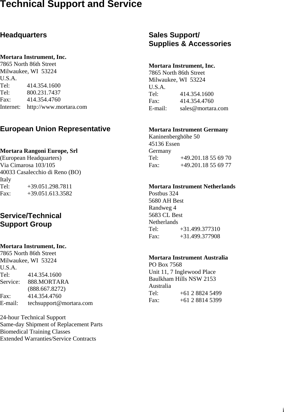  i Technical Support and Service    Headquarters   Mortara Instrument, Inc. 7865 North 86th Street Milwaukee, WI  53224 U.S.A. Tel:   414.354.1600 Tel:   800.231.7437 Fax:   414.354.4760 Internet:   http://www.mortara.com   European Union Representative   Mortara Rangoni Europe, Srl (European Headquarters) Via Cimarosa 103/105 40033 Casalecchio di Reno (BO) Italy Tel:   +39.051.298.7811 Fax:   +39.051.613.3582   Service/Technical Support Group   Mortara Instrument, Inc. 7865 North 86th Street Milwaukee, WI  53224 U.S.A. Tel:   414.354.1600 Service:   888.MORTARA    (888.667.8272) Fax:   414.354.4760 E-mail:   techsupport@mortara.com  24-hour Technical Support Same-day Shipment of Replacement Parts Biomedical Training Classes Extended Warranties/Service Contracts  Sales Support/ Supplies &amp; Accessories   Mortara Instrument, Inc. 7865 North 86th Street Milwaukee, WI  53224 U.S.A. Tel:   414.354.1600 Fax:   414.354.4760 E-mail:   sales@mortara.com   Mortara Instrument Germany Kaninenberghöhe 50 45136 Essen Germany Tel:   +49.201.18 55 69 70 Fax:   +49.201.18 55 69 77   Mortara Instrument Netherlands Postbus 324 5680 AH Best Randweg 4 5683 CL Best Netherlands Tel:   +31.499.377310 Fax:   +31.499.377908   Mortara Instrument Australia PO Box 7568 Unit 11, 7 Inglewood Place Baulkham Hills NSW 2153 Australia Tel:   +61 2 8824 5499 Fax:   +61 2 8814 5399 