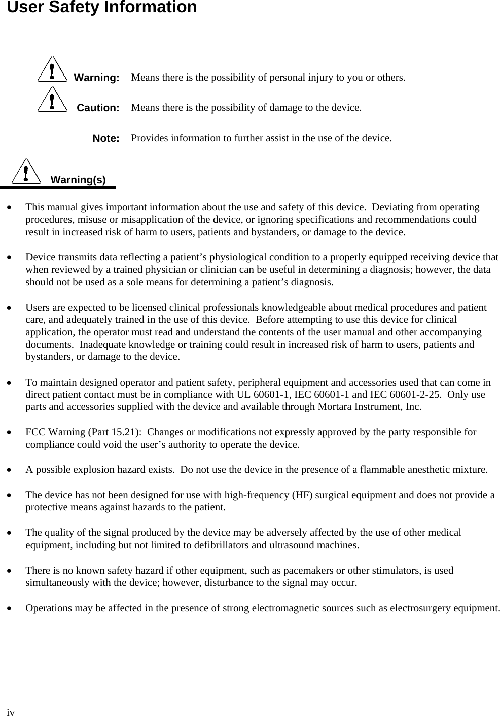  iv  User Safety Information      Warning:  Means there is the possibility of personal injury to you or others.    Caution:  Means there is the possibility of damage to the device. Note:  Provides information to further assist in the use of the device.     Warning(s)  •  This manual gives important information about the use and safety of this device.  Deviating from operating procedures, misuse or misapplication of the device, or ignoring specifications and recommendations could result in increased risk of harm to users, patients and bystanders, or damage to the device.  • Device transmits data reflecting a patient’s physiological condition to a properly equipped receiving device that when reviewed by a trained physician or clinician can be useful in determining a diagnosis; however, the data should not be used as a sole means for determining a patient’s diagnosis.  • Users are expected to be licensed clinical professionals knowledgeable about medical procedures and patient care, and adequately trained in the use of this device.  Before attempting to use this device for clinical application, the operator must read and understand the contents of the user manual and other accompanying documents.  Inadequate knowledge or training could result in increased risk of harm to users, patients and bystanders, or damage to the device.  • To maintain designed operator and patient safety, peripheral equipment and accessories used that can come in direct patient contact must be in compliance with UL 60601-1, IEC 60601-1 and IEC 60601-2-25.  Only use parts and accessories supplied with the device and available through Mortara Instrument, Inc.  • FCC Warning (Part 15.21):  Changes or modifications not expressly approved by the party responsible for compliance could void the user’s authority to operate the device.  •  A possible explosion hazard exists.  Do not use the device in the presence of a flammable anesthetic mixture.  • The device has not been designed for use with high-frequency (HF) surgical equipment and does not provide a protective means against hazards to the patient.  • The quality of the signal produced by the device may be adversely affected by the use of other medical equipment, including but not limited to defibrillators and ultrasound machines.  • There is no known safety hazard if other equipment, such as pacemakers or other stimulators, is used simultaneously with the device; however, disturbance to the signal may occur.  • Operations may be affected in the presence of strong electromagnetic sources such as electrosurgery equipment.   