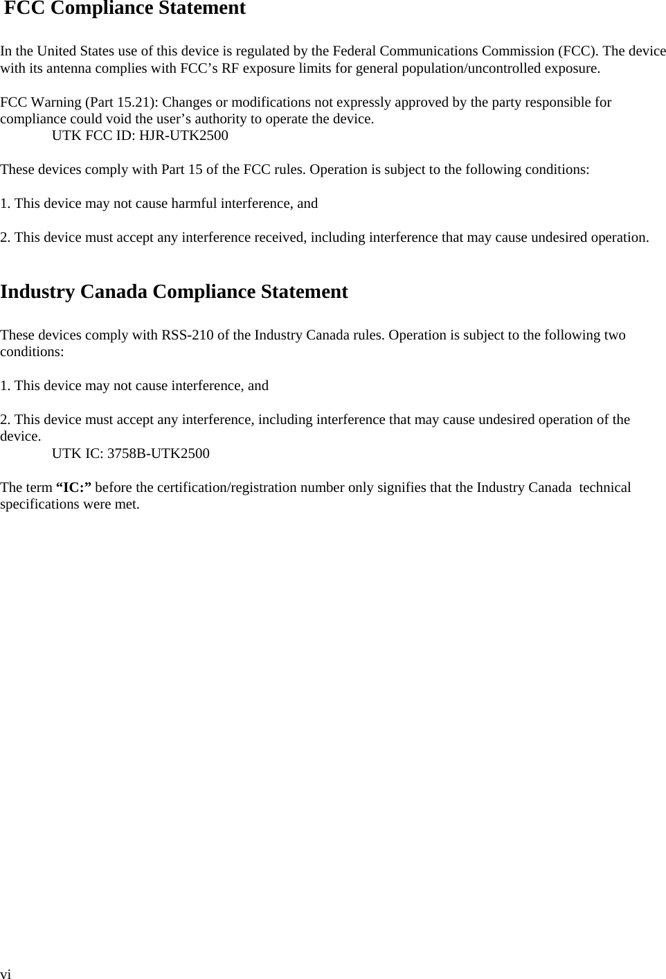  vi   FCC Compliance Statement  In the United States use of this device is regulated by the Federal Communications Commission (FCC). The device with its antenna complies with FCC’s RF exposure limits for general population/uncontrolled exposure.  FCC Warning (Part 15.21): Changes or modifications not expressly approved by the party responsible for compliance could void the user’s authority to operate the device.  UTK FCC ID: HJR-UTK2500  These devices comply with Part 15 of the FCC rules. Operation is subject to the following conditions:  1. This device may not cause harmful interference, and  2. This device must accept any interference received, including interference that may cause undesired operation.   Industry Canada Compliance Statement  These devices comply with RSS-210 of the Industry Canada rules. Operation is subject to the following two conditions:  1. This device may not cause interference, and  2. This device must accept any interference, including interference that may cause undesired operation of the device.  UTK IC: 3758B-UTK2500  The term “IC:” before the certification/registration number only signifies that the Industry Canada  technical specifications were met. 