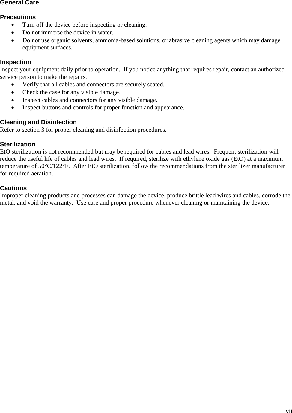  vii  General Care  Precautions • Turn off the device before inspecting or cleaning. • Do not immerse the device in water. • Do not use organic solvents, ammonia-based solutions, or abrasive cleaning agents which may damage equipment surfaces.  Inspection Inspect your equipment daily prior to operation.  If you notice anything that requires repair, contact an authorized service person to make the repairs. • Verify that all cables and connectors are securely seated. • Check the case for any visible damage. • Inspect cables and connectors for any visible damage. • Inspect buttons and controls for proper function and appearance.  Cleaning and Disinfection Refer to section 3 for proper cleaning and disinfection procedures.  Sterilization EtO sterilization is not recommended but may be required for cables and lead wires.  Frequent sterilization will reduce the useful life of cables and lead wires.  If required, sterilize with ethylene oxide gas (EtO) at a maximum temperature of 50°C/122°F.  After EtO sterilization, follow the recommendations from the sterilizer manufacturer for required aeration.  Cautions Improper cleaning products and processes can damage the device, produce brittle lead wires and cables, corrode the metal, and void the warranty.  Use care and proper procedure whenever cleaning or maintaining the device.    
