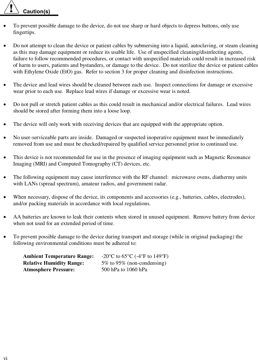  vi    Caution(s)  &middot;  To prevent possible damage to the device, do not use sharp or hard objects to depress buttons, only use fingertips.  &middot; Do not attempt to clean the device or patient cables by submersing into a liquid, autoclaving, or steam cleaning as this may damage equipment or reduce its usable life.  Use of unspecified cleaning/disinfecting agents, failure to follow recommended procedures, or contact with unspecified materials could result in increased risk of harm to users, patients and bystanders, or damage to the device.  Do not sterilize the device or patient cables with Ethylene Oxide (EtO) gas.  Refer to section 3 for proper cleaning and disinfection instructions.  &middot;  The device and lead wires should be cleaned between each use.  Inspect connections for damage or excessive wear prior to each use.  Replace lead wires if damage or excessive wear is noted.    &middot;  Do not pull or stretch patient cables as this could result in mechanical and/or electrical failures.  Lead wires should be stored after forming them into a loose loop.  &middot; The device will only work with receiving devices that are equipped with the appropriate option.  &middot; No user-serviceable parts are inside.  Damaged or suspected inoperative equipment must be immediately removed from use and must be checked/repaired by qualified service personnel prior to continued use.  &middot; This device is not recommended for use in the presence of imaging equipment such as Magnetic Resonance Imaging (MRI) and Computed Tomography (CT) devices, etc.  &middot; The following equipment may cause interference with the RF channel:  microwave ovens, diathermy units with LANs (spread spectrum), amateur radios, and government radar.  &middot; When necessary, dispose of the device, its components and accessories (e.g., batteries, cables, electrodes), and/or packing materials in accordance with local regulations.  &middot; AA batteries are known to leak their contents when stored in unused equipment.  Remove battery from device when not used for an extended period of time.  &middot; To prevent possible damage to the device during transport and storage (while in original packaging) the following environmental conditions must be adhered to:  Ambient Temperature Range:  -20&deg;C to 65&deg;C (-4&deg;F to 149&deg;F) Relative Humidity Range:  5% to 95% (non-condensing) Atmosphere Pressure:    500 hPa to 1060 hPa  