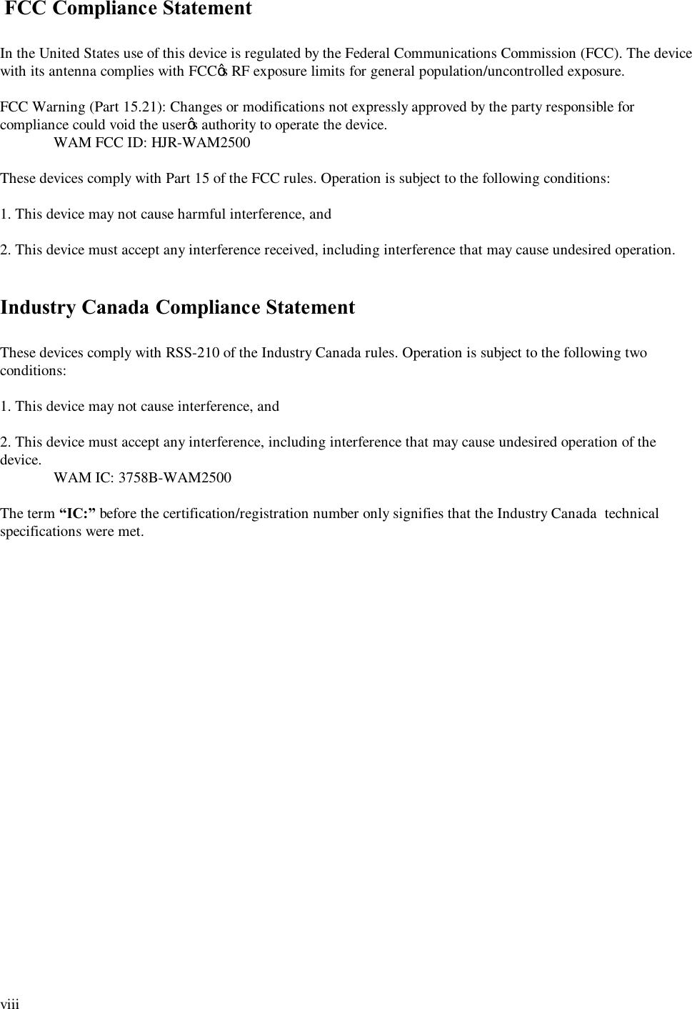  viii   FCC Compliance Statement  In the United States use of this device is regulated by the Federal Communications Commission (FCC). The device with its antenna complies with FCC&rsquo;s RF exposure limits for general population/uncontrolled exposure.  FCC Warning (Part 15.21): Changes or modifications not expressly approved by the party responsible for compliance could void the user&rsquo;s authority to operate the device.  WAM FCC ID: HJR-WAM2500  These devices comply with Part 15 of the FCC rules. Operation is subject to the following conditions:  1. This device may not cause harmful interference, and  2. This device must accept any interference received, including interference that may cause undesired operation.   Industry Canada Compliance Statement  These devices comply with RSS-210 of the Industry Canada rules. Operation is subject to the following two conditions:  1. This device may not cause interference, and  2. This device must accept any interference, including interference that may cause undesired operation of the device.  WAM IC: 3758B-WAM2500  The term &ldquo;IC:&rdquo; before the certification/registration number only signifies that the Industry Canada  technical specifications were met. 