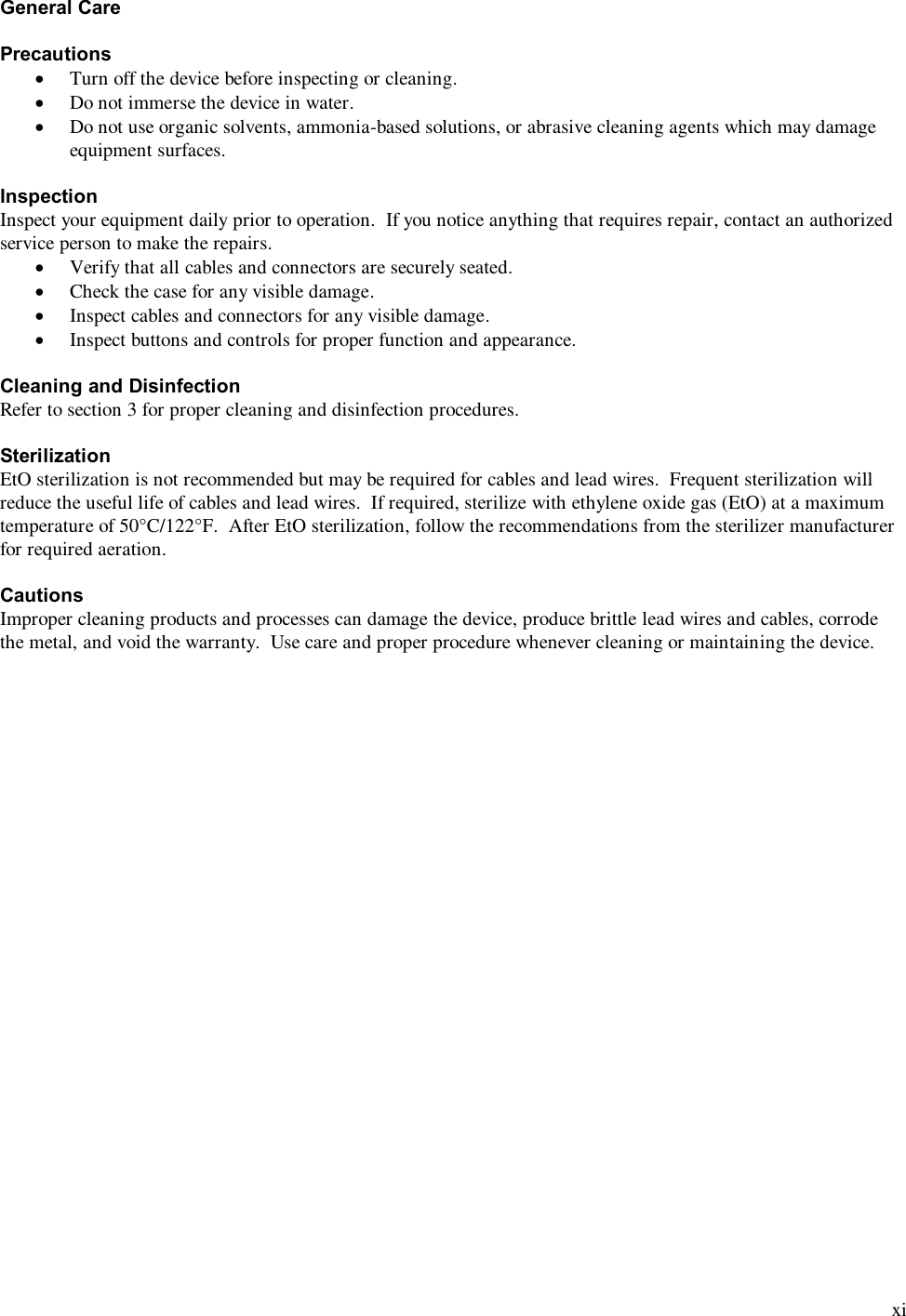  xi General Care  Precautions &middot; Turn off the device before inspecting or cleaning. &middot; Do not immerse the device in water. &middot; Do not use organic solvents, ammonia-based solutions, or abrasive cleaning agents which may damage equipment surfaces.  Inspection Inspect your equipment daily prior to operation.  If you notice anything that requires repair, contact an authorized service person to make the repairs. &middot; Verify that all cables and connectors are securely seated. &middot; Check the case for any visible damage. &middot; Inspect cables and connectors for any visible damage. &middot; Inspect buttons and controls for proper function and appearance.  Cleaning and Disinfection Refer to section 3 for proper cleaning and disinfection procedures.  Sterilization EtO sterilization is not recommended but may be required for cables and lead wires.  Frequent sterilization will reduce the useful life of cables and lead wires.  If required, sterilize with ethylene oxide gas (EtO) at a maximum temperature of 50&deg;C/122&deg;F.  After EtO sterilization, follow the recommendations from the sterilizer manufacturer for required aeration.  Cautions Improper cleaning products and processes can damage the device, produce brittle lead wires and cables, corrode the metal, and void the warranty.  Use care and proper procedure whenever cleaning or maintaining the device.    