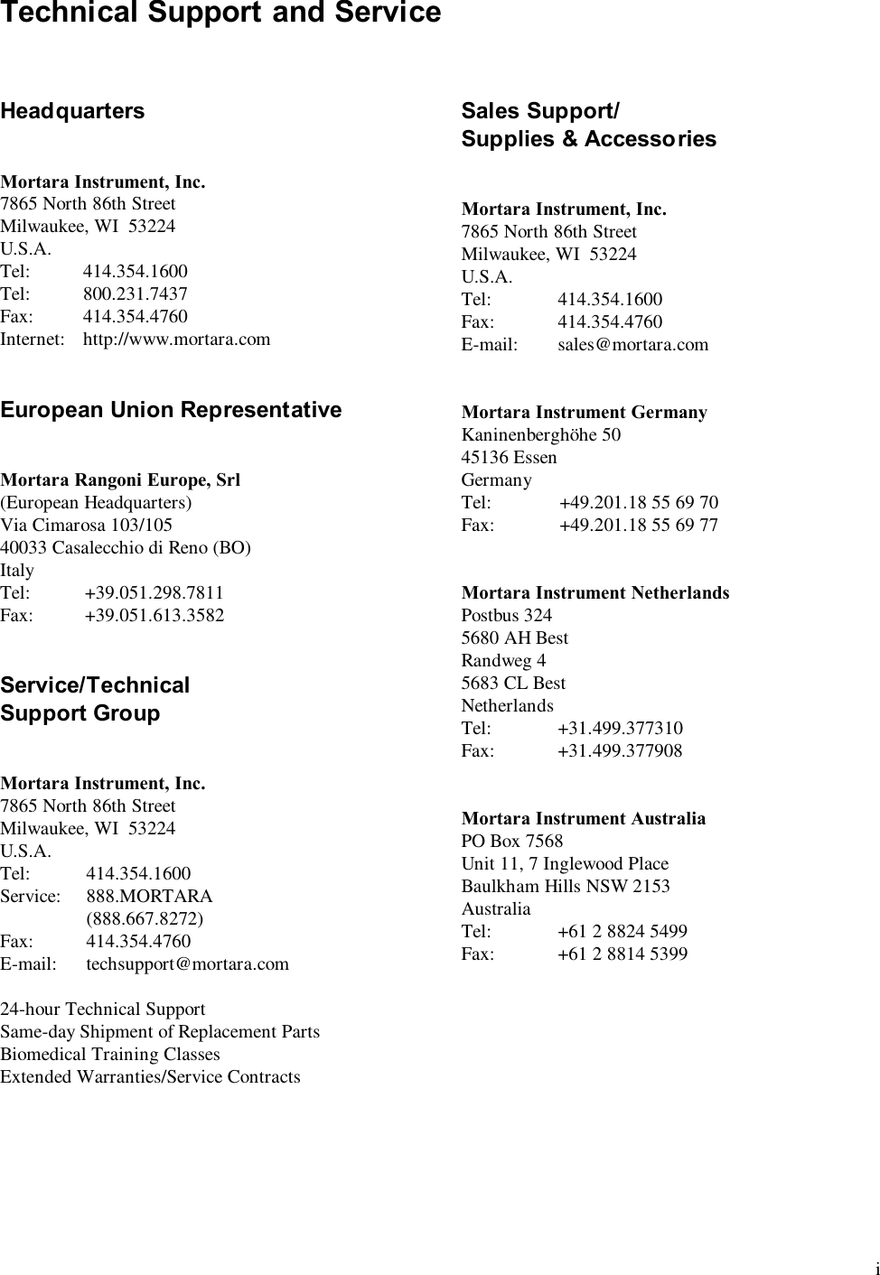  i Technical Support and Service    Headquarters   Mortara Instrument, Inc. 7865 North 86th Street Milwaukee, WI  53224 U.S.A. Tel:   414.354.1600 Tel:   800.231.7437 Fax:   414.354.4760 Internet:   http://www.mortara.com   European Union Representative   Mortara Rangoni Europe, Srl (European Headquarters) Via Cimarosa 103/105 40033 Casalecchio di Reno (BO) Italy Tel:   +39.051.298.7811 Fax:   +39.051.613.3582   Service/Technical Support Group   Mortara Instrument, Inc. 7865 North 86th Street Milwaukee, WI  53224 U.S.A. Tel:   414.354.1600 Service:   888.MORTARA    (888.667.8272) Fax:   414.354.4760 E-mail:   techsupport@mortara.com  24-hour Technical Support Same-day Shipment of Replacement Parts Biomedical Training Classes Extended Warranties/Service Contracts  Sales Support/ Supplies &amp; Accessories   Mortara Instrument, Inc. 7865 North 86th Street Milwaukee, WI  53224 U.S.A. Tel:   414.354.1600 Fax:   414.354.4760 E-mail:   sales@mortara.com   Mortara Instrument Germany Kaninenbergh&ouml;he 50 45136 Essen Germany Tel:   +49.201.18 55 69 70 Fax:   +49.201.18 55 69 77   Mortara Instrument Netherlands Postbus 324 5680 AH Best Randweg 4 5683 CL Best Netherlands Tel:   +31.499.377310 Fax:   +31.499.377908   Mortara Instrument Australia PO Box 7568 Unit 11, 7 Inglewood Place Baulkham Hills NSW 2153 Australia Tel:   +61 2 8824 5499 Fax:   +61 2 8814 5399 