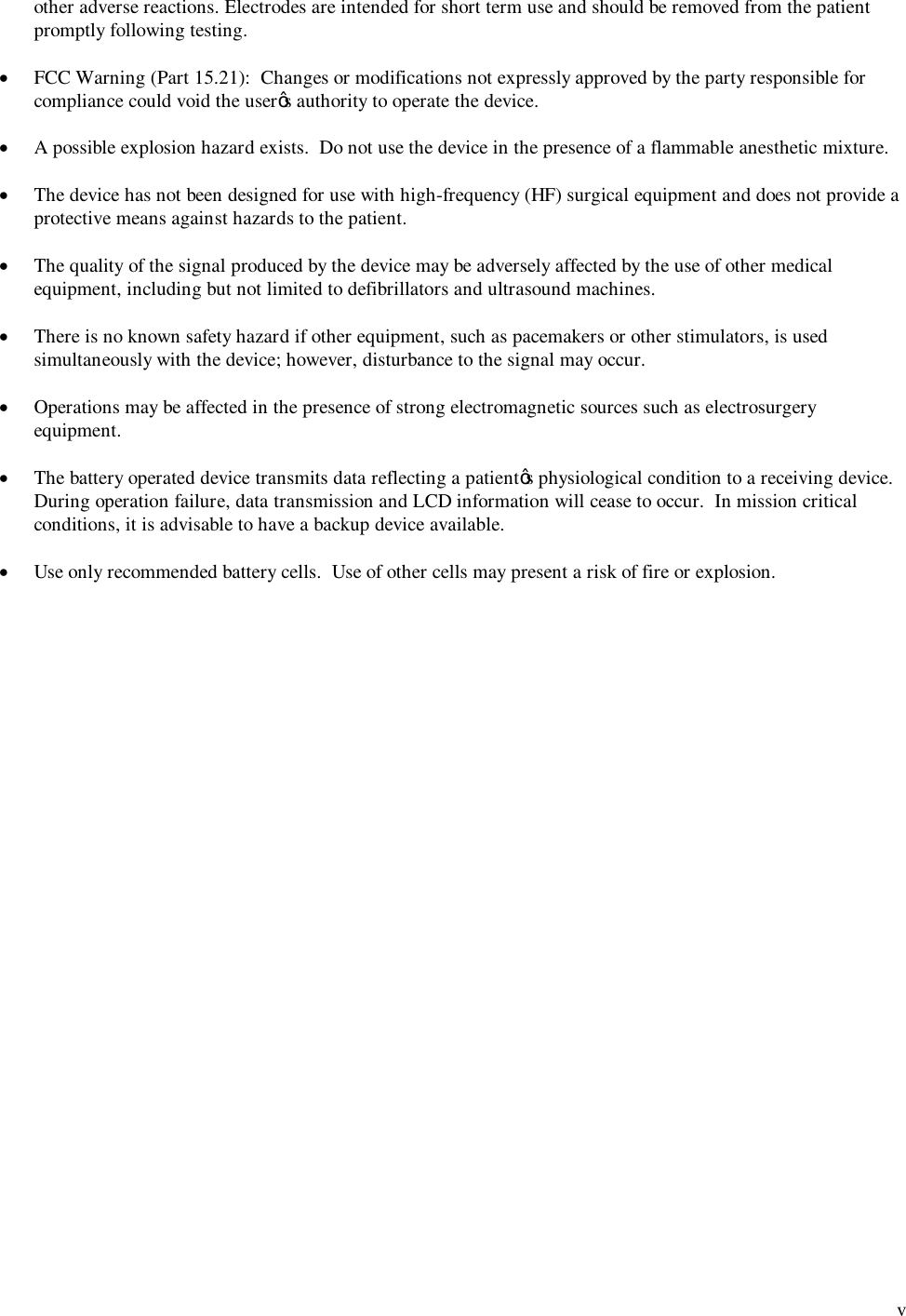  v other adverse reactions. Electrodes are intended for short term use and should be removed from the patient promptly following testing.  &middot; FCC Warning (Part 15.21):  Changes or modifications not expressly approved by the party responsible for compliance could void the user&rsquo;s authority to operate the device.  &middot;  A possible explosion hazard exists.  Do not use the device in the presence of a flammable anesthetic mixture.  &middot; The device has not been designed for use with high-frequency (HF) surgical equipment and does not provide a protective means against hazards to the patient.  &middot; The quality of the signal produced by the device may be adversely affected by the use of other medical equipment, including but not limited to defibrillators and ultrasound machines.  &middot; There is no known safety hazard if other equipment, such as pacemakers or other stimulators, is used simultaneously with the device; however, disturbance to the signal may occur.  &middot; Operations may be affected in the presence of strong electromagnetic sources such as electrosurgery equipment.  &middot; The battery operated device transmits data reflecting a patient&rsquo;s physiological condition to a receiving device.  During operation failure, data transmission and LCD information will cease to occur.  In mission critical conditions, it is advisable to have a backup device available.  &middot; Use only recommended battery cells.  Use of other cells may present a risk of fire or explosion. 