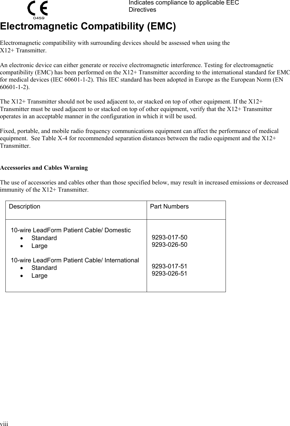  viii    Indicates compliance to applicable EEC Directives Electromagnetic Compatibility (EMC)  Electromagnetic compatibility with surrounding devices should be assessed when using the X12+ Transmitter.  An electronic device can either generate or receive electromagnetic interference. Testing for electromagnetic compatibility (EMC) has been performed on the X12+ Transmitter according to the international standard for EMC for medical devices (IEC 60601-1-2). This IEC standard has been adopted in Europe as the European Norm (EN 60601-1-2).  The X12+ Transmitter should not be used adjacent to, or stacked on top of other equipment. If the X12+ Transmitter must be used adjacent to or stacked on top of other equipment, verify that the X12+ Transmitter operates in an acceptable manner in the configuration in which it will be used.  Fixed, portable, and mobile radio frequency communications equipment can affect the performance of medical equipment.  See Table X-4 for recommended separation distances between the radio equipment and the X12+ Transmitter.   Accessories and Cables Warning  The use of accessories and cables other than those specified below, may result in increased emissions or decreased immunity of the X12+ Transmitter.  Description  Part Numbers   10-wire LeadForm Patient Cable/ Domestic • Standard • Large   10-wire LeadForm Patient Cable/ International • Standard • Large      9293-017-50  9293-026-50    9293-017-51  9293-026-51    