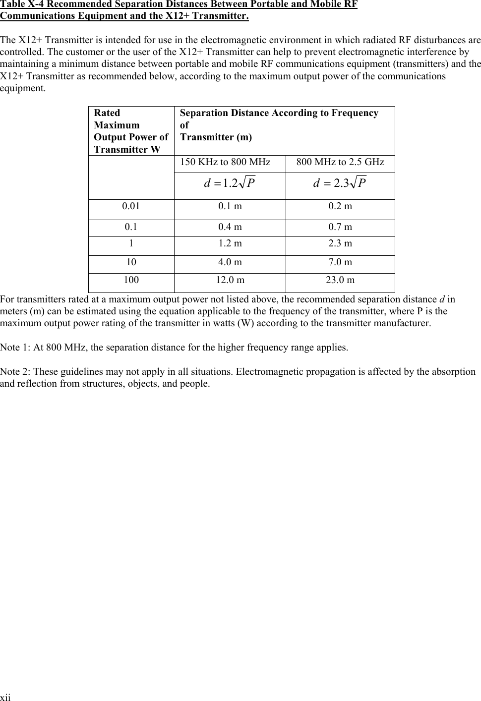  xii  Table X-4 Recommended Separation Distances Between Portable and Mobile RF Communications Equipment and the X12+ Transmitter.  The X12+ Transmitter is intended for use in the electromagnetic environment in which radiated RF disturbances are controlled. The customer or the user of the X12+ Transmitter can help to prevent electromagnetic interference by maintaining a minimum distance between portable and mobile RF communications equipment (transmitters) and the X12+ Transmitter as recommended below, according to the maximum output power of the communications equipment.  Rated Maximum Output Power of Transmitter W Separation Distance According to Frequency of Transmitter (m) 150 KHz to 800 MHz  800 MHz to 2.5 GHz  Pd 2.1= Pd 3.2= 0.01  0.1 m  0.2 m 0.1  0.4 m  0.7 m 1  1.2 m  2.3 m 10  4.0 m  7.0 m 100  12.0 m  23.0 m For transmitters rated at a maximum output power not listed above, the recommended separation distance d in meters (m) can be estimated using the equation applicable to the frequency of the transmitter, where P is the maximum output power rating of the transmitter in watts (W) according to the transmitter manufacturer.  Note 1: At 800 MHz, the separation distance for the higher frequency range applies.  Note 2: These guidelines may not apply in all situations. Electromagnetic propagation is affected by the absorption and reflection from structures, objects, and people.  