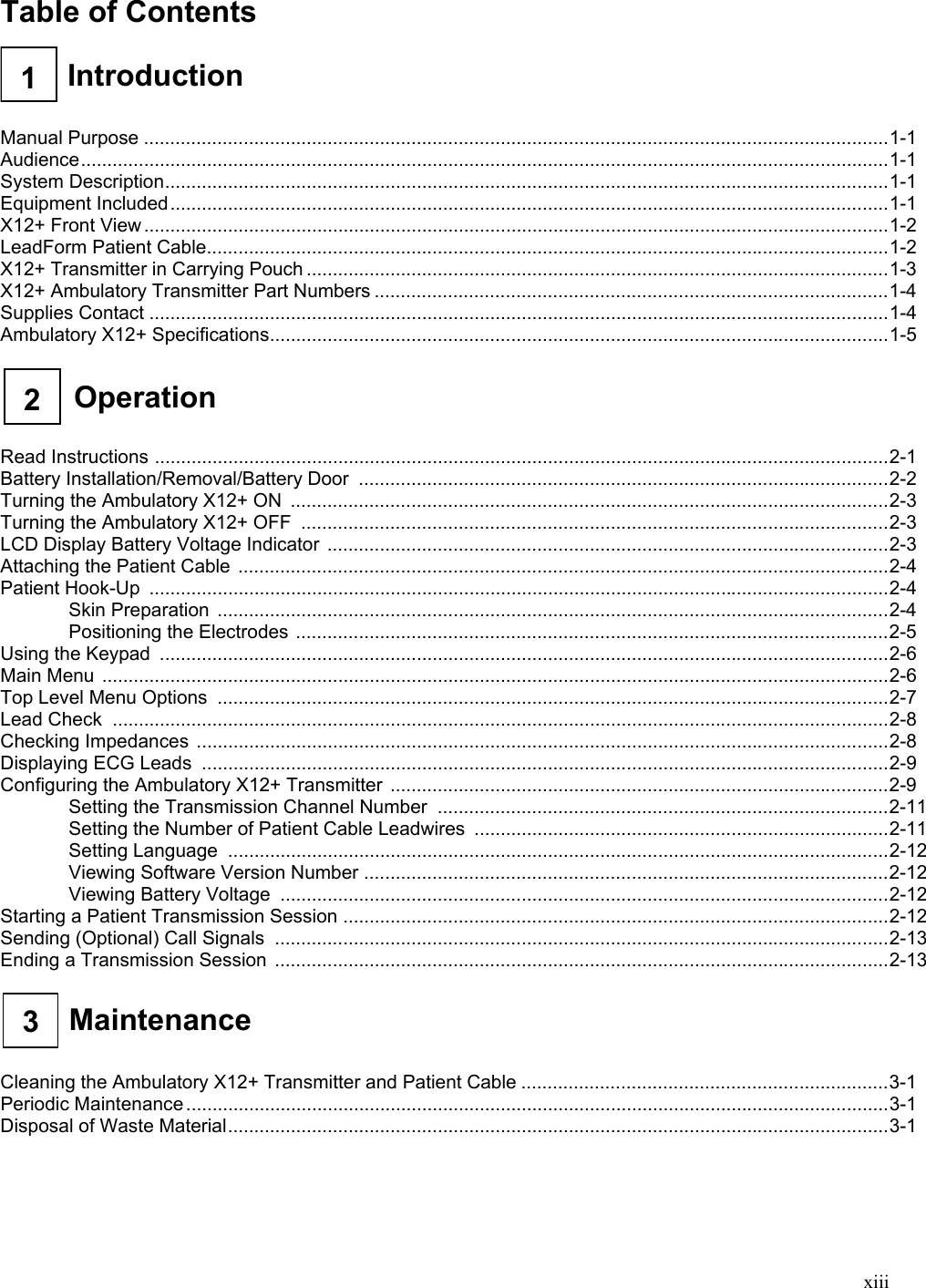  xiii Table of Contents    1  Introduction     Manual Purpose ..............................................................................................................................................1-1 Audience..........................................................................................................................................................1-1 System Description..........................................................................................................................................1-1 Equipment Included.........................................................................................................................................1-1 X12+ Front View ..............................................................................................................................................1-2 LeadForm Patient Cable..................................................................................................................................1-2 X12+ Transmitter in Carrying Pouch ...............................................................................................................1-3 X12+ Ambulatory Transmitter Part Numbers ..................................................................................................1-4 Supplies Contact .............................................................................................................................................1-4 Ambulatory X12+ Specifications......................................................................................................................1-5   Operation 2    Read Instructions ............................................................................................................................................2-1 Battery Installation/Removal/Battery Door  .....................................................................................................2-2 Turning the Ambulatory X12+ ON  ..................................................................................................................2-3 Turning the Ambulatory X12+ OFF  ................................................................................................................2-3 LCD Display Battery Voltage Indicator ...........................................................................................................2-3 Attaching the Patient Cable  ............................................................................................................................2-4 Patient Hook-Up .............................................................................................................................................2-4 Skin Preparation ................................................................................................................................2-4 Positioning the Electrodes .................................................................................................................2-5 Using the Keypad ...........................................................................................................................................2-6 Main Menu ......................................................................................................................................................2-6 Top Level Menu Options ................................................................................................................................2-7 Lead Check ....................................................................................................................................................2-8 Checking Impedances ....................................................................................................................................2-8 Displaying ECG Leads ...................................................................................................................................2-9 Configuring the Ambulatory X12+ Transmitter ...............................................................................................2-9 Setting the Transmission Channel Number ......................................................................................2-11 Setting the Number of Patient Cable Leadwires ...............................................................................2-11 Setting Language  ..............................................................................................................................2-12 Viewing Software Version Number ....................................................................................................2-12 Viewing Battery Voltage ....................................................................................................................2-12 Starting a Patient Transmission Session ........................................................................................................2-12 Sending (Optional) Call Signals .....................................................................................................................2-13 Ending a Transmission Session  .....................................................................................................................2-13   3  Maintenance     Cleaning the Ambulatory X12+ Transmitter and Patient Cable ......................................................................3-1 Periodic Maintenance ......................................................................................................................................3-1 Disposal of Waste Material..............................................................................................................................3-1 