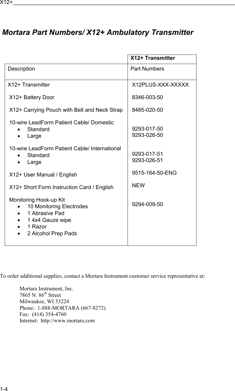 X12+_________________________________________________________________________ 1-4   Mortara Part Numbers/ X12+ Ambulatory Transmitter    X12+ Transmitter Description  Part Numbers X12+ Transmitter   X12+ Battery Door   X12+ Carrying Pouch with Belt and Neck Strap   10-wire LeadForm Patient Cable/ Domestic • Standard • Large   10-wire LeadForm Patient Cable/ International • Standard • Large   X12+ User Manual / English   X12+ Short Form Instruction Card / English   Monitoring Hook-up Kit •  10 Monitoring Electrodes •  1 Abrasive Pad •  1 4x4 Gauze wipe • 1 Razor •  2 Alcohol Prep Pads   X12PLUS-XXX-XXXXX   8346-003-50   8485-020-50    9293-017-50  9293-026-50    9293-017-51  9293-026-51   9515-164-50-ENG   NEW      9294-009-50      To order additional supplies, contact a Mortara Instrument customer service representative at:    Mortara Instrument, Inc.   7865 N. 86th Street   Milwaukee, WI 53224   Phone:  1-888-MORTARA (667-8272)   Fax:  (414) 354-4760   Internet:  http://www.mortara.com  