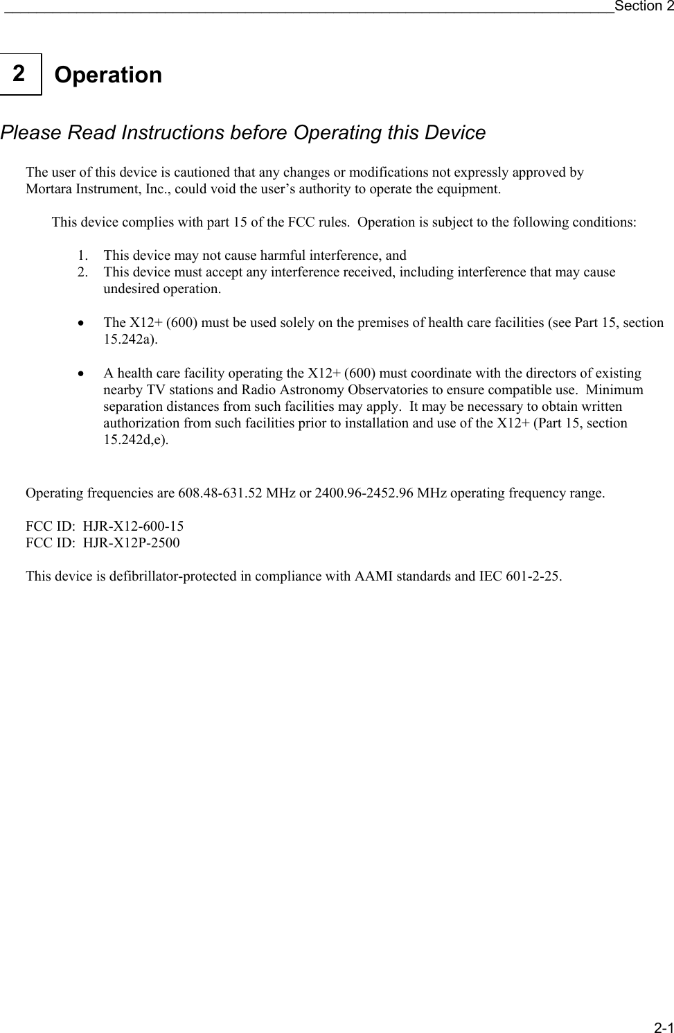 ____________________________________________________________________________Section 2 2-1  Operation 2     Please Read Instructions before Operating this Device  The user of this device is cautioned that any changes or modifications not expressly approved by Mortara Instrument, Inc., could void the user’s authority to operate the equipment.  This device complies with part 15 of the FCC rules.  Operation is subject to the following conditions:   1. This device may not cause harmful interference, and 2. This device must accept any interference received, including interference that may cause undesired operation.   • The X12+ (600) must be used solely on the premises of health care facilities (see Part 15, section 15.242a).  • A health care facility operating the X12+ (600) must coordinate with the directors of existing nearby TV stations and Radio Astronomy Observatories to ensure compatible use.  Minimum separation distances from such facilities may apply.  It may be necessary to obtain written authorization from such facilities prior to installation and use of the X12+ (Part 15, section 15.242d,e).   Operating frequencies are 608.48-631.52 MHz or 2400.96-2452.96 MHz operating frequency range.  FCC ID:  HJR-X12-600-15 FCC ID:  HJR-X12P-2500  This device is defibrillator-protected in compliance with AAMI standards and IEC 601-2-25.                     
