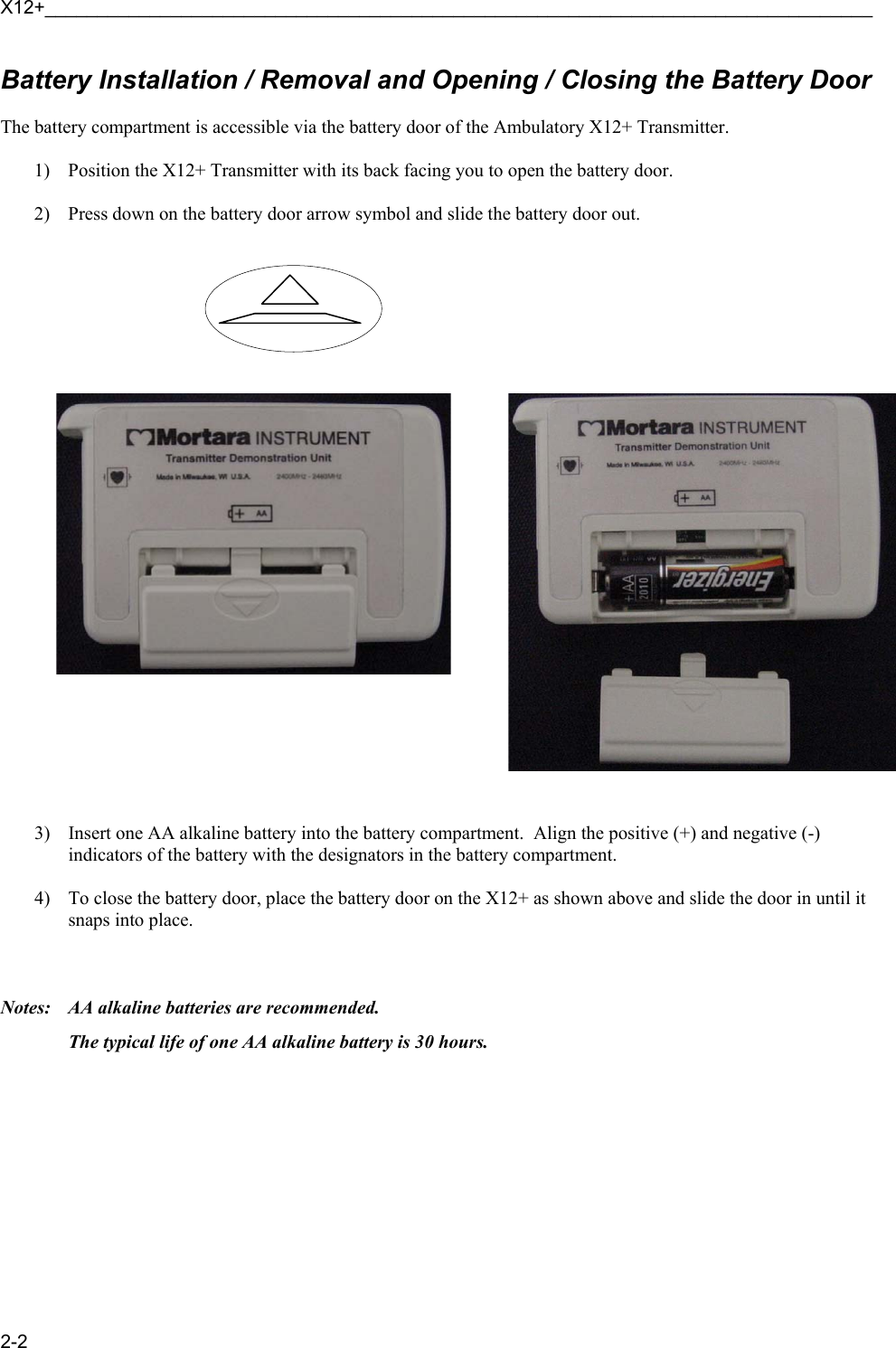 X12+_______________________________________________________________________________ 2-2 Battery Installation / Removal and Opening / Closing the Battery Door  The battery compartment is accessible via the battery door of the Ambulatory X12+ Transmitter.  1) Position the X12+ Transmitter with its back facing you to open the battery door.    2) Press down on the battery door arrow symbol and slide the battery door out.                                      3) Insert one AA alkaline battery into the battery compartment.  Align the positive (+) and negative (-) indicators of the battery with the designators in the battery compartment.  4) To close the battery door, place the battery door on the X12+ as shown above and slide the door in until it snaps into place.      Notes:    AA alkaline batteries are recommended.   The typical life of one AA alkaline battery is 30 hours.    
