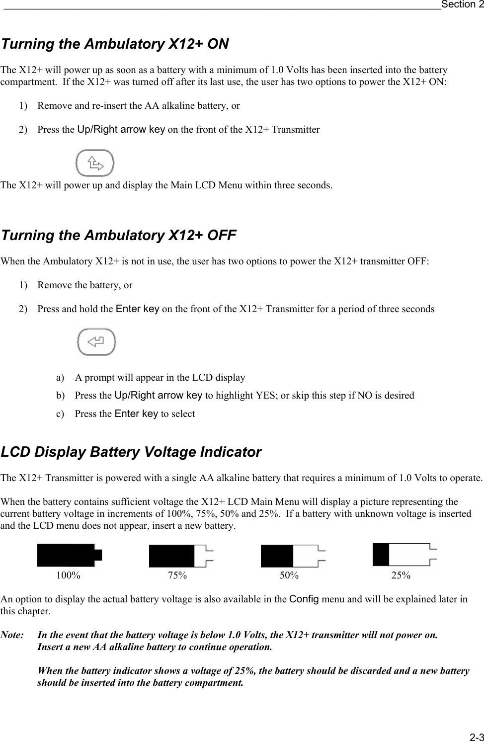 ____________________________________________________________________________Section 2 2-3 Turning the Ambulatory X12+ ON  The X12+ will power up as soon as a battery with a minimum of 1.0 Volts has been inserted into the battery compartment.  If the X12+ was turned off after its last use, the user has two options to power the X12+ ON:  1) Remove and re-insert the AA alkaline battery, or  2) Press the Up/Right arrow key on the front of the X12+ Transmitter                 The X12+ will power up and display the Main LCD Menu within three seconds.    Turning the Ambulatory X12+ OFF  When the Ambulatory X12+ is not in use, the user has two options to power the X12+ transmitter OFF:  1) Remove the battery, or  2) Press and hold the Enter key on the front of the X12+ Transmitter for a period of three seconds      a) A prompt will appear in the LCD display b) Press the Up/Right arrow key to highlight YES; or skip this step if NO is desired c) Press the Enter key to select    LCD Display Battery Voltage Indicator  The X12+ Transmitter is powered with a single AA alkaline battery that requires a minimum of 1.0 Volts to operate.  When the battery contains sufficient voltage the X12+ LCD Main Menu will display a picture representing the current battery voltage in increments of 100%, 75%, 50% and 25%.  If a battery with unknown voltage is inserted and the LCD menu does not appear, insert a new battery.                  100%     75%     50%     25%  An option to display the actual battery voltage is also available in the Config menu and will be explained later in this chapter.  Note:  In the event that the battery voltage is below 1.0 Volts, the X12+ transmitter will not power on.     Insert a new AA alkaline battery to continue operation.      When the battery indicator shows a voltage of 25%, the battery should be discarded and a new battery should be inserted into the battery compartment.  