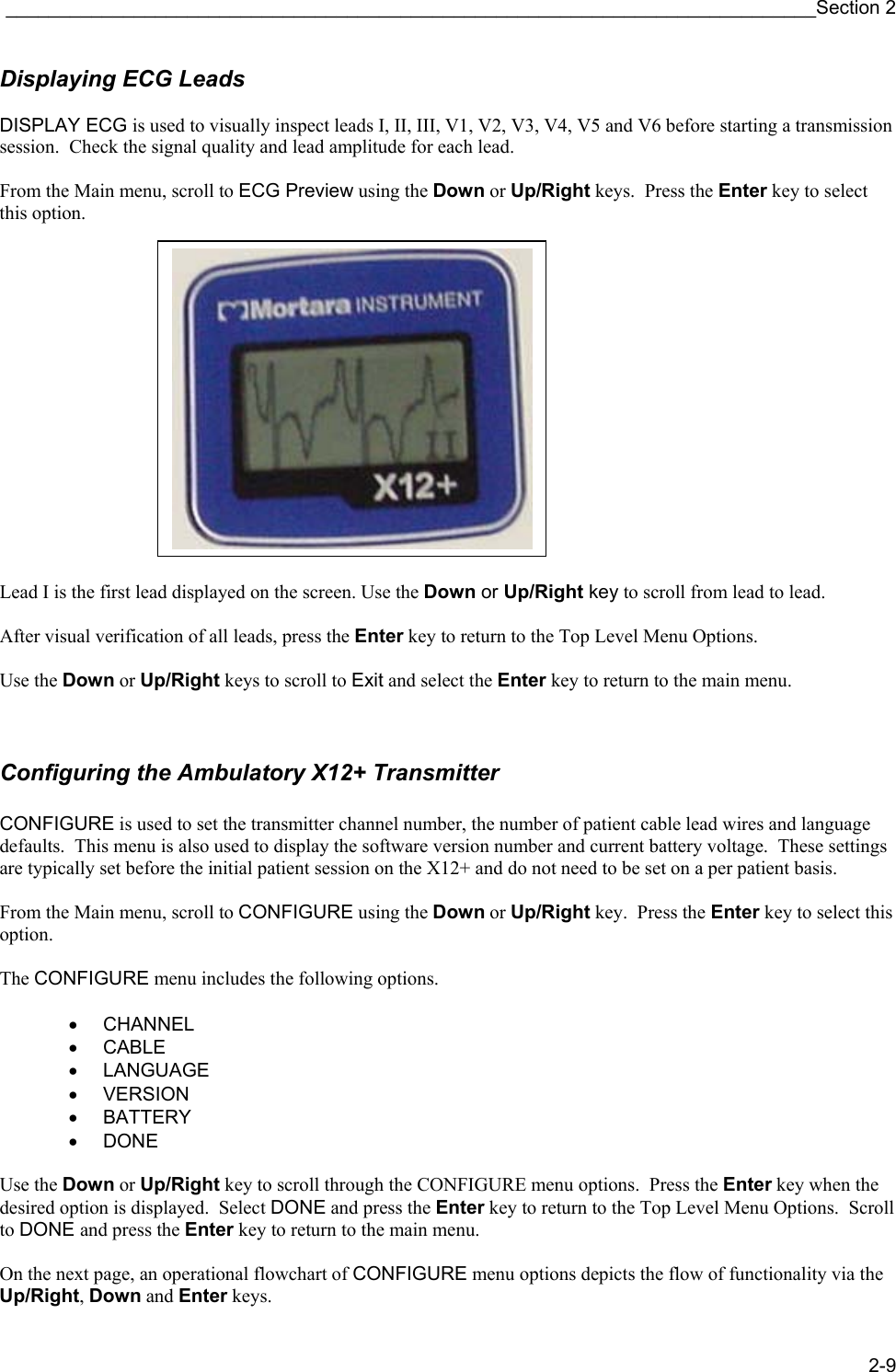 ____________________________________________________________________________Section 2 2-9 Displaying ECG Leads  DISPLAY ECG is used to visually inspect leads I, II, III, V1, V2, V3, V4, V5 and V6 before starting a transmission session.  Check the signal quality and lead amplitude for each lead.  From the Main menu, scroll to ECG Preview using the Down or Up/Right keys.  Press the Enter key to select this option.               Lead I is the first lead displayed on the screen. Use the Down or Up/Right key to scroll from lead to lead.  After visual verification of all leads, press the Enter key to return to the Top Level Menu Options.  Use the Down or Up/Right keys to scroll to Exit and select the Enter key to return to the main menu.   Configuring the Ambulatory X12+ Transmitter  CONFIGURE is used to set the transmitter channel number, the number of patient cable lead wires and language defaults.  This menu is also used to display the software version number and current battery voltage.  These settings are typically set before the initial patient session on the X12+ and do not need to be set on a per patient basis.  From the Main menu, scroll to CONFIGURE using the Down or Up/Right key.  Press the Enter key to select this option.  The CONFIGURE menu includes the following options.  • CHANNEL • CABLE • LANGUAGE • VERSION • BATTERY • DONE  Use the Down or Up/Right key to scroll through the CONFIGURE menu options.  Press the Enter key when the desired option is displayed.  Select DONE and press the Enter key to return to the Top Level Menu Options.  Scroll to DONE and press the Enter key to return to the main menu.  On the next page, an operational flowchart of CONFIGURE menu options depicts the flow of functionality via the Up/Right, Down and Enter keys. 