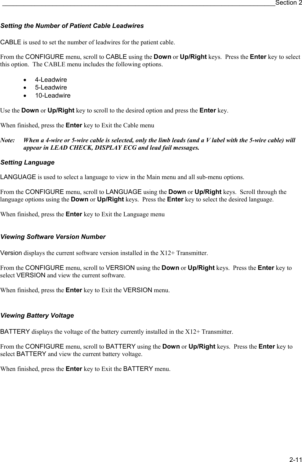 ____________________________________________________________________________Section 2 2-11 Setting the Number of Patient Cable Leadwires  CABLE is used to set the number of leadwires for the patient cable.  From the CONFIGURE menu, scroll to CABLE using the Down or Up/Right keys.  Press the Enter key to select this option.  The CABLE menu includes the following options.  • 4-Leadwire • 5-Leadwire • 10-Leadwire  Use the Down or Up/Right key to scroll to the desired option and press the Enter key.   When finished, press the Enter key to Exit the Cable menu  Note:  When a 4-wire or 5-wire cable is selected, only the limb leads (and a V label with the 5-wire cable) will appear in LEAD CHECK, DISPLAY ECG and lead fail messages.  Setting Language  LANGUAGE is used to select a language to view in the Main menu and all sub-menu options.  From the CONFIGURE menu, scroll to LANGUAGE using the Down or Up/Right keys.  Scroll through the language options using the Down or Up/Right keys.  Press the Enter key to select the desired language.  When finished, press the Enter key to Exit the Language menu   Viewing Software Version Number  Version displays the current software version installed in the X12+ Transmitter.  From the CONFIGURE menu, scroll to VERSION using the Down or Up/Right keys.  Press the Enter key to select VERSION and view the current software.    When finished, press the Enter key to Exit the VERSION menu.   Viewing Battery Voltage  BATTERY displays the voltage of the battery currently installed in the X12+ Transmitter.  From the CONFIGURE menu, scroll to BATTERY using the Down or Up/Right keys.  Press the Enter key to select BATTERY and view the current battery voltage.    When finished, press the Enter key to Exit the BATTERY menu.       
