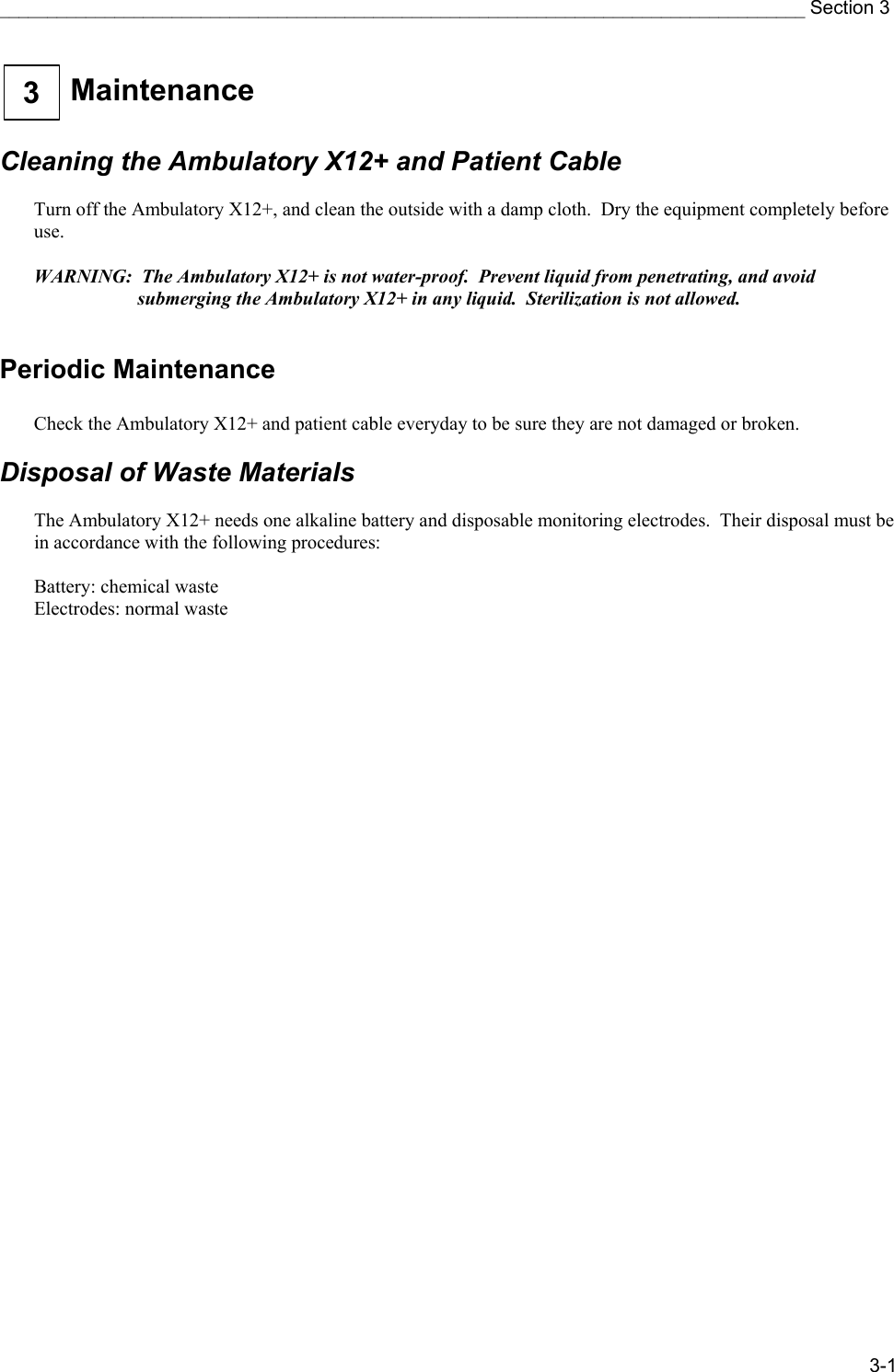 ____________________________________________________________________________________ Section 3 3-1  Maintenance  3   Cleaning the Ambulatory X12+ and Patient Cable  Turn off the Ambulatory X12+, and clean the outside with a damp cloth.  Dry the equipment completely before use.  WARNING:  The Ambulatory X12+ is not water-proof.  Prevent liquid from penetrating, and avoid submerging the Ambulatory X12+ in any liquid.  Sterilization is not allowed.  Periodic Maintenance  Check the Ambulatory X12+ and patient cable everyday to be sure they are not damaged or broken.  Disposal of Waste Materials  The Ambulatory X12+ needs one alkaline battery and disposable monitoring electrodes.  Their disposal must be in accordance with the following procedures:  Battery: chemical waste Electrodes: normal waste 