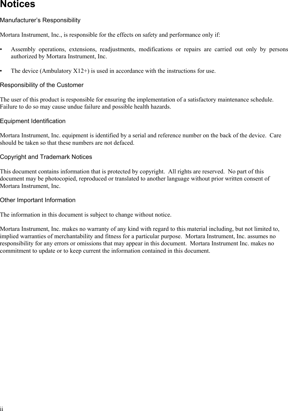  ii   Notices  Manufacturer’s Responsibility  Mortara Instrument, Inc., is responsible for the effects on safety and performance only if:  • Assembly operations, extensions, readjustments, modifications or repairs are carried out only by persons authorized by Mortara Instrument, Inc.  • The device (Ambulatory X12+) is used in accordance with the instructions for use.  Responsibility of the Customer  The user of this product is responsible for ensuring the implementation of a satisfactory maintenance schedule.  Failure to do so may cause undue failure and possible health hazards.  Equipment Identification  Mortara Instrument, Inc. equipment is identified by a serial and reference number on the back of the device.  Care should be taken so that these numbers are not defaced.  Copyright and Trademark Notices  This document contains information that is protected by copyright.  All rights are reserved.  No part of this document may be photocopied, reproduced or translated to another language without prior written consent of Mortara Instrument, Inc.  Other Important Information  The information in this document is subject to change without notice.  Mortara Instrument, Inc. makes no warranty of any kind with regard to this material including, but not limited to, implied warranties of merchantability and fitness for a particular purpose.  Mortara Instrument, Inc. assumes no responsibility for any errors or omissions that may appear in this document.  Mortara Instrument Inc. makes no commitment to update or to keep current the information contained in this document. 