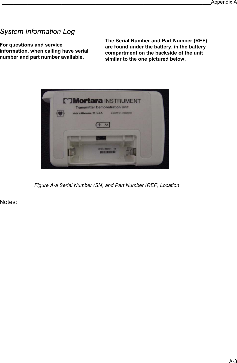 __________________________________________________________________________Appendix A A-3  System Information Log    For questions and service information, when calling have serial number and part number available.    The Serial Number and Part Number (REF) are found under the battery, in the battery compartment on the backside of the unit similar to the one pictured below.           Figure A-a Serial Number (SN) and Part Number (REF) Location  Notes:                           